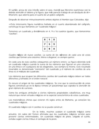 64
El sultán, presa de vivo interés sobre el caso, mandó que Beremiz examinase con la
debida atención el tablero y la figura, que más parecía trabajo de un discípulo de Al
Kharismi, que adorno para el cuarto de un pobre calígrafo.
Después de observar minuciosamente ambos objetos el Hombre que Calculaba, dijo:
Esta interesante figura numérica hallada en el cuarto abandonado del calígrafo,
constituye lo que llamamos un "cuadrado mágico".
Tomemos un cuadrado y dividámoslo en 4, 9 o 16 cuadros iguales, que llamaremos
"casillas".
Cuadro mágico de nueve casillas. La suma de los números de cada una de estas
casillas que forman una columna, hilera o diagonal, es siempre quince.
En cada una de esas casillas coloquemos un número entero. La figura obtenida será
un cuadrado mágico cuando la suma de los números que figuran en una columna,
en una línea o en cualquiera de las diagonales, sea siempre la misma. Este resultado
invariable es denominado "constante" del cuadrado y el número de casillas de una
línea es el módulo del cuadrado.
Los números que ocupan las diferentes casillas del cuadrado mágico deben ser todos
diferentes y tomados en el orden natural.
Es oscuro el origen de los cuadrados mágicos. Se cree que la construcción de estas
figuras constituía ya en la época remota un pasatiempo que captaba la atención de
gran número de curiosos.
Como los antiguos atribuían a ciertos números propiedades cabalísticas, era muy
natural que vieran virtudes mágicas en la especial característica de estos cuadrados.
Los matemáticos chinos que vivieron 45 siglos antes de Mahoma, ya conocían los
cuadrados mágicos.
El cuadrado mágico con 4 casillas no se puede construir.
En la India, muchos usaban el cuadrado mágico como
amuleto. Un sabio del Yemen afirmaba que los cuadrados mágicos servían para
prevenir ciertas enfermedades. Un cuadrado mágico de plata, colgado al cuello,
evitaba según ciertas tribus el contagio de la peste.
 