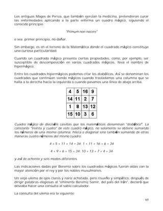65
Los antiguos Magos de Persia, que también ejercían la medicina, pretendieron curar
las enfermedades aplicando a la parte enferma un cuadro mágico, siguiendo el
conocido principio:
"Primum non nocere"
o sea: primer principio, no dañar.
Sin embargo, es en el terreno de la Matemática donde el cuadrado mágico constituye
una curiosa particularidad.
Cuando un cuadrado mágico presenta ciertas propiedades, como, por ejemplo, ser
susceptible de descomposición en varios cuadrados mágicos, lleva el nombre de
hipermágico.
Entre los cuadrados hipermágicos podemos citar los diabólicos. Así se denominan los
cuadrados que continúan siendo mágicos cuando trasladamos una columna que se
halla a la derecha hacia la izquierda o cuando pasamos una línea de abajo arriba.
Cuadro mágico de dieciséis casillas que los matemáticos denominan "diabólico . La
constante "treinta y cuatro" de este cuadro mágico, no solamente se obtiene sumando
los números de una misma columna, hilera o diagonal sino también sumando de otras
maneras cuatro números del mismo cuadro:
4 + 5 + 11 + 14 = 34; 1 + 11 + 16 + 6 = 34
4 + 9 + 6 + 15 = 34; 10 + 13 + 7 + 4 = 34
y así de ochenta y seis modos diferentes.
Las indicaciones dadas por Beremiz sobre los cuadrados mágicos fueron oídas con la
mayor atención por el rey y por los nobles musulmanes.
Un viejo ulema de ojos claros y nariz achatada, pero risueño y simpático, después de
dirigir palabras elogiosas al "eminente Beremiz Samir, del país del Irán", declaró que
deseaba hacer una consulta al sabio calculador.
La consulta del ulema era la siguiente:
 