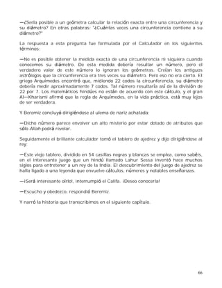 66
¿Serla posible a un geómetra calcular la relación exacta entre una circunferencia y
su diámetro? En otras palabras: "¿Cuántas veces una circunferencia contiene a su
diámetro?"
La respuesta a esta pregunta fue formulada por el Calculador en los siguientes
términos:
No es posible obtener la medida exacta de una circunferencia ni siquiera cuando
conocemos su diámetro. De esta medida debería resultar un número, pero el
verdadero valor de este número lo ignoran los geómetras. Creían los antiguos
astrólogos que la circunferencia era tres veces su diámetro. Pero eso no era cierto. El
griego Arquímedes encontró que, midiendo 22 codos la circunferencia, su diámetro
debería medir aproximadamente 7 codos. Tal número resultaría así de la división de
22 por 7. Los matemáticos hindúes no están de acuerdo con este cálculo, y el gran
Al Kharismi afirmó que la regla de Arquímedes, en la vida práctica, está muy lejos
de ser verdadera.
Y Beremiz concluyó dirigiéndose al ulema de nariz achatada:
Dicho número parece envolver un alto misterio por estar dotado de atributos que
sólo Allah podrá revelar.
Seguidamente el brillante calculador tomó el tablero de ajedrez y dijo dirigiéndose al
rey:
Este viejo tablero, dividido en 54 casillas negras y blancas se emplea, como sabéis,
en el interesante juego que un hindú llamado Lahur Sessa inventó hace muchos
siglos para entretener a un rey de la India. El descubrimiento del juego de ajedrez se
halla ligado a una leyenda que envuelve cálculos, números y notables enseñanzas.
¡Será interesante oírlo!, interrumpió el Califa. ¡Deseo conocerla!
Escucho y obedezco, respondió Beremiz.
Y narró la historia que transcribimos en el siguiente capítulo.
 