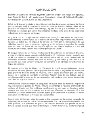 67
CAPITULO XVI
Donde se cuenta la famosa leyenda sobre el origen del juego del ajedrez,
que Beremiz Samir, el Hombre que Calculaba, narra al Califa de Bagdad,
Al Motacén Billah, Emir de los Creyentes.
Difícil será descubrir, dada la incertidumbre de los documentos antiguos, la época
precisa en que vivió y reinó en la India un príncipe llamado ladava, señor de la
provincia de Taligana. Sería, sin embargo, injusto ocultar que el nombre de dicho
monarca es señalado por varios historiadores hindúes como uno de los soberanos
más ricos y generosos de su tiempo.
La guerra, con su cortejo fatal de calamidades, amargó la existencia del rey ladava,
transformando el ocio y gozo de la realeza en otras más inquietantes tribulaciones.
Adscrito al deber que le imponía la corona, de velar por la tranquilidad de sus
súbditos, nuestro buen y generoso monarca se vio obligado a empuñar la espada
para rechazar, al frente de su pequeño ejército, un ataque insólito y brutal del
aventurero Varangul, que se hacía llamar príncipe de Calián.
El choque violento de las fuerzas rivales cubrió de cadáveres los campos de Dacsina,
y ensangrentó las aguas sagradas del río Sabdhu. El rey ladava poseía, según lo que
de él nos dicen los historiadores, un talento militar no frecuente. Sereno ante la
inminente invasión, elaboró un plan de batalla, y tan hábil y tan feliz fue al
ejecutarlo, que logró vencer y aniquilar por completo a los pérfidos perturbadores de
la paz de su reino.
El triunfo sobre los fanáticos de Varangul le costó desgraciadamente duros
sacrificios. Muchos jóvenes xatrias pagaron con su vida la seguridad del trono y el
prestigio de la dinastía. Entre los muertos, con el pecho atravesado por una flecha,
quedó en el campo de combate el príncipe Adjamir, hijo del rey ladava, que se
sacrificó patrióticamente en lo más encendido del combate para salvar la posición
que dio a los suyos la victoria.
Terminada la cruenta campaña y asegurada la nueva línea de fronteras, regresó el
rey a su suntuoso palacio de Andra. Impuso sin embargo la rigurosa prohibición de
celebrar el triunfo con las ruidosas manifestaciones con que los hindúes solían
celebrar sus victorias. Encerrado en sus aposentos, sólo salía de ellos para oír a sus
ministros y sabios brahmanes cuando algún grave problema lo llamaba a tomar
decisiones en interés de la felicidad de sus súbditos.
Con el paso del tiempo, lejos de apagarse los recuerdos de la penosa campaña, la
angustia y la tristeza del rey se fueron agravando. ¿De qué le servían realmente sus
ricos palacios, sus elefantes de guerra, los tesoros inmensos que poseía, si ya no
tenía a su lado a aquél que había sido siempre la razón de ser de su existencia? ¿Qué
 