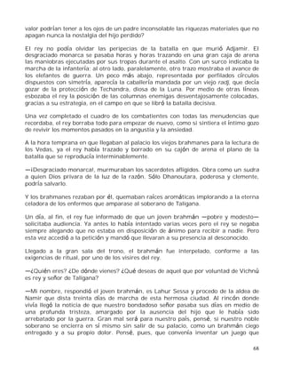 68
valor podrían tener a los ojos de un padre inconsolable las riquezas materiales que no
apagan nunca la nostalgia del hijo perdido?
El rey no podía olvidar las peripecias de la batalla en que murió Adjamir. El
desgraciado monarca se pasaba horas y horas trazando en una gran caja de arena
las maniobras ejecutadas por sus tropas durante el asalto. Con un surco indicaba la
marcha de la infantería; al otro lado, paralelamente, otro trazo mostraba el avance de
los elefantes de guerra. Un poco más abajo, representada por perfilados círculos
dispuestos con simetría, aparecía la caballería mandada por un viejo radj, que decía
gozar de la protección de Techandra, diosa de la Luna. Por medio de otras líneas
esbozaba el rey la posición de las columnas enemigas desventajosamente colocadas,
gracias a su estrategia, en el campo en que se libró la batalla decisiva.
Una vez completado el cuadro de los combatientes con todas las menudencias que
recordaba, el rey borraba todo para empezar de nuevo, como si sintiera el íntimo gozo
de revivir los momentos pasados en la angustia y la ansiedad.
A la hora temprana en que llegaban al palacio los viejos brahmanes para la lectura de
los Vedas, ya el rey había trazado y borrado en su cajón de arena el plano de la
batalla que se reproducía interminablemente.
¡Desgraciado monarca!, murmuraban los sacerdotes afligidos. Obra como un sudra
a quien Dios privara de la luz de la razón. Sólo Dhanoutara, poderosa y clemente,
podría salvarlo.
Y los brahmanes rezaban por él, quemaban raíces aromáticas implorando a la eterna
celadora de los enfermos que amparase al soberano de Taligana.
Un día, al fin, el rey fue informado de que un joven brahmán pobre y modesto
solicitaba audiencia. Ya antes lo había intentado varias veces pero el rey se negaba
siempre alegando que no estaba en disposición de ánimo para recibir a nadie. Pero
esta vez accedió a la petición y mandó que llevaran a su presencia al desconocido.
Llegado a la gran sala del trono, el brahmán fue interpelado, conforme a las
exigencias de ritual, por uno de los visires del rey.
¿Quién eres? ¿De dónde vienes? ¿Qué deseas de aquel que por voluntad de Vichnú
es rey y señor de Taligana?
Mi nombre, respondió el joven brahmán, es Lahur Sessa y procedo de la aldea de
Namir que dista treinta días de marcha de esta hermosa ciudad. Al rincón donde
vivía llegó la noticia de que nuestro bondadoso señor pasaba sus días en medio de
una profunda tristeza, amargado por la ausencia del hijo que le había sido
arrebatado por la guerra. Gran mal será para nuestro país, pensé, si nuestro noble
soberano se encierra en sí mismo sin salir de su palacio, como un brahmán ciego
entregado y a su propio dolor. Pensé, pues, que convenía inventar un juego que
 
