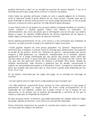 69
pudiera distraerlo y abrir en su corazón las puertas de nuevas alegrías. Y ese es el
humilde presente que vengo ahora a ofrecer a nuestro rey ladava .
Como todos los grandes príncipes citados en esta o aquella página de la historia,
tenía el soberano hindú el grave defecto de ser muy curioso. Cuando supo que el
joven brahmán le ofrecía como presente un nuevo juego desconocido, el rey no pudo
contener el deseo de verlo y apreciar sin más demora aquel obsequio.
Lo que Sessa traía al rey ladava era un gran tablero cuadrado dividido en sesenta y
cuatro cuadros o casillas iguales. Sobre este tablero se colocaban, no
arbitrariamente, dos series de piezas que se distinguían una de otra por sus colores
blanco y negro. Se repetían simétricamente las formas ingeniosas de las figuras y
había reglas curiosas para moverlas de diversas maneras.
Sessa explicó pacientemente al rey, a los visires y a los cortesanos que rodeaban al
monarca, en qué consistía el juego y les explicó las reglas esenciales:
Cada jugador dispone de ocho piezas pequeñas: los "peones". Representan la
infantería que se dispone a avanzar hacia el enemigo para desbaratarlo. Secundando
la acción de los peones, vienen los "elefantes de guerra", representados por piezas
mayores y más poderosos. La "caballería", indispensable en el combate, aparece
igualmente en el juego simbolizada por dos piezas que pueden saltar como dos
corceles sobre las otras. Y, para intensificar el ataque, se incluyen los dos "visires" del
rey, que son dos guerreros llenos de nobleza y prestigio. Otra pieza, dotada de
amplios movimientos, más eficiente y poderosa que las demás, representará el
espíritu de nacionalidad del pueblo y se llamará la "reina". Completa la colección una
pieza que aislada vale poco pero que es muy fuerte cuando está amparada por las
otras. Es el "rey".
El rey Iadava, interesado por las reglas del juego, no se cansaba de interrogar al
inventor:
¿Y por qué la reina es más fuerte y más poderosa que el propio rey?
Es más poderosa, argumentó Sessa, porque la reina representa en este juego el
patriotismo del pueblo. La mayor fuerza del trono reside principalmente en la
exaltación de sus súbditos. ¿Cómo iba a poder resistir el rey el ataque de sus
adversarios si no contase con el espíritu de abnegación y sacrificio de los que le
rodean y velan por la integridad de la patria?
Al cabo de pocas horas, el monarca, que había aprendido con rapidez todas las reglas
del juego, lograba ya derrotar a sus visires en una partida impecable.
Sessa intervenía respetuoso de cuando en cuando para aclarar una duda o sugerir
un nuevo plan de ataque o de defensa.
 