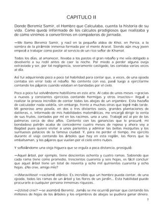 7
CAPITULO II
Donde Beremiz Samir, el Hombre que Calculaba, cuenta la historia de su
vida. Cómo quedé informado de los cálculos prodigiosos que realizaba y
de cómo vinimos a convertirnos en compañeros de jornada.
Me llamo Beremiz Samir, y nací en la pequeña aldea de Khoi, en Persia, a la
sombra de la pirámide inmensa formada por el monte Ararat. Siendo aún muy joven
empecé a trabajar como pastor al servicio de un rico señor de Khamat.
Todos los días, al amanecer, llevaba a los pastos el gran rebaño y me veía obligado a
devolverlo a su redil antes de caer la noche. Por miedo a perder alguna oveja
extraviada y ser, por tal negligencia, severamente castigado, las contaba varias veces
al día.
Así fui adquiriendo poco a poco tal habilidad para contar que, a veces, de una ojeada
contaba sin error todo el rebaño. No contento con eso, pasé luego a ejercitarme
contando los pájaros cuando volaban en bandadas por el cielo.
Poco a poco fui volviéndome habilísimo en este arte. Al cabo de unos meses gracias
a nuevos y constantes ejercicios contando hormigas y otros insectos llegué a
realizar la proeza increíble de contar todas las abejas de un enjambre. Esta hazaña
de calculador nada valdría, sin embargo, frente a muchas otras que logré más tarde.
Mi generoso amo poseía, en dos o tres distantes oasis, grandes plantaciones de
datileras, e, informado de mis habilidades matemáticas, me encargó dirigir la venta
de sus frutos, contados por mí en los racimos, uno a uno. Trabajé así al pie de las
palmeras cerca de diez años. Contento con las ganancias que le procuré, mi
bondadoso patrón acaba de concederme cuatro meses de reposo y ahora voy a
Bagdad pues quiero visitar a unos parientes y admirar las bellas mezquitas y los
suntuosos palacios de la famosa ciudad. Y, para no perder el tiempo, me ejercito
durante el viaje contando los árboles que hay en esta región, las flores que la
embalsaman, y los pájaros que vuelan por el cielo entre nubes.
Y señalándome una vieja higuera que se erguía a poca distancia, prosiguió:
Aquel árbol, por ejemplo, tiene doscientas ochenta y cuatro ramas. Sabiendo que
cada rama tiene como promedio, trescientos cuarenta y seis hojas, es fácil concluir
que aquel árbol tiene un total de noventa y ocho mil quinientos cuarenta y ocho
hojas. ¿No cree, amigo mío?
¡Maravilloso! exclamé atónico. Es increíble que un hombre pueda contar, de una
ojeada, todas las ramas de un árbol y las flores de un jardín Esta habilidad puede
procurarle a cualquier persona inmensas riquezas..
¿Usted cree? se asombró Beremiz. Jamás se me ocurrió pensar que contando los
millones de hojas de los árboles y los enjambres de abejas se pudiera ganar dinero.
 
