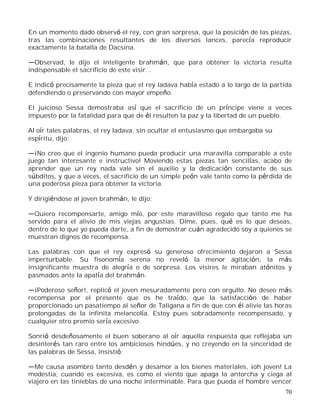 70
En un momento dado observó el rey, con gran sorpresa, que la posición de las piezas,
tras las combinaciones resultantes de los diversos lances, parecía reproducir
exactamente la batalla de Dacsina.
Observad, le dijo el inteligente brahmán, que para obtener la victoria resulta
indispensable el sacrificio de este visir...
E indicó precisamente la pieza que el rey Iadava había estado a lo largo de la partida
defendiendo o preservando con mayor empeño.
El juicioso Sessa demostraba así que el sacrificio de un príncipe viene a veces
impuesto por la fatalidad para que de él resulten la paz y la libertad de un pueblo.
Al oír tales palabras, el rey ladava, sin ocultar el entusiasmo que embargaba su
espíritu, dijo:
¡No creo que el ingenio humano pueda producir una maravilla comparable a este
juego tan interesante e instructivo! Moviendo estas piezas tan sencillas, acabo de
aprender que un rey nada vale sin el auxilio y la dedicación constante de sus
súbditos, y que a veces, el sacrificio de un simple peón vale tanto como la pérdida de
una poderosa pieza para obtener la victoria.
Y dirigiéndose al joven brahmán, le dijo:
Quiero recompensarte, amigo mío, por este maravilloso regalo que tanto me ha
servido para el alivio de mis viejas angustias. Dime, pues, qué es lo que deseas,
dentro de lo que yo pueda darte, a fin de demostrar cuán agradecido soy a quienes se
muestran dignos de recompensa.
Las palabras con que el rey expresó su generoso ofrecimiento dejaron a Sessa
imperturbable. Su fisonomía serena no reveló la menor agitación, la más
insignificante muestra de alegría o de sorpresa. Los visires le miraban atónitos y
pasmados ante la apatía del brahmán.
¡Poderoso señor!, replicó el joven mesuradamente pero con orgullo. No deseo más
recompensa por el presente que os he traído, que la satisfacción de haber
proporcionado un pasatiempo al señor de Taligana a fin de que con él alivie las horas
prolongadas de la infinita melancolía. Estoy pues sobradamente recompensado, y
cualquier otro premio sería excesivo.
Sonrió desdeñosamente el buen soberano al oír aquella respuesta que reflejaba un
desinterés tan raro entre los ambiciosos hindúes, y no creyendo en la sinceridad de
las palabras de Sessa, insistió:
Me causa asombro tanto desdén y desamor a los bienes materiales, ¡oh joven! La
modestia, cuando es excesiva, es como el viento que apaga la antorcha y ciega al
viajero en las tinieblas de una noche interminable. Para que pueda el hombre vencer
 