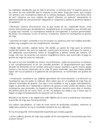 71
los múltiples obstáculos que la vida le presenta, es preciso tener el espíritu preso en
las raíces de una ambición que lo impulse a una meta. Exijo por tanto, que escojas
sin demora una recompensa digna de tu valioso obsequio. ¿Quieres una bolsa llena
de oro? ¿Quieres un arca repleta de joyas? ¿Deseas un palacio? ¿Aceptarías la
administración de una provincia? ¡Aguardo tu respuesta y queda la promesa ligada a
mi palabra!
Rechazar vuestro ofrecimiento tras lo que acabo de oír, respondió Sessa, sería
menos descortesía que desobediencia. Aceptaré pues la recompensa que ofrecéis por
el juego que inventé. La recompensa habrá de corresponder a vuestra generosidad.
No deseo, sin embargo, ni oro, ni tierras, ni palacios. Deseo mi recompensa en granos
de trigo.
¿Granos de trigo?, exclamó el rey sin ocultar su sorpresa ante tan insólita petición.
¿Cómo voy a pagarte con tan insignificante moneda?
Nada más sencillo, explicó Sessa. Me daréis un grano de trigo para la primera
casilla del tablero; dos para la segunda; cuatro para la tercera; ocho para la cuarta; y
así, doblando sucesivamente hasta la sexagésima y última casilla del tablero. Os
ruego, ¡oh rey!, de acuerdo con vuestra magnánima oferta, que autoricéis el pago en
granos de trigo tal como he indicado
No solo el rey sino también los visires, los brahmanes, todos los presentes se echaron
a reír estrepitosamente al oír tan extraña petición. El desprendimiento que había
dictado tal demanda era en verdad como para causar asombro a quien menos apego
tuviera a los lucros materiales de la vida. El joven brahmán, que bien había podido
lograr del rey un palacio o el gobierno de una provincia, se contentaba con granos de
trigo.
¡Insensato!, exclamó el rey. ¿Dónde aprendiste tan necio desamor a la fortuna? La
recompensa que me pides es ridícula. Bien sabes que en un puñado de trigo hay un
número incontable de granos. Con dos o tres medidas te voy a pagar sobradamente,
según tu petición de ir doblando el número de granos a cada casilla del tablero. Esta
recompensa que pretendes no llegará ni para distraer durante unos días el hambre
del último paria de mi reino. Pero, en fin, mi palabra fue dada y voy a hacer que te
hagan el pago inmediatamente de acuerdo con tu deseo.
Mandó el rey llamar a los algebristas más hábiles de la corte y ordenó que calcularan
la porción de trigo que Sessa pretendía.
Los sabios calculadores, al cabo de unas horas de profundos estudios, volvieron al
salón para someter al rey el resultado completo de sus cálculos.
El rey les preguntó, interrumpiendo la partida que estaba jugando:
¿Con cuántos granos de trigo voy a poder al fin corresponder a la promesa que hice
al joven Sessa?
 