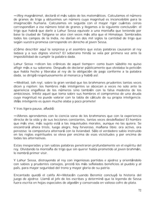 72
¡Rey magnánimo!, declaró el más sabio de los matemáticos. Calculamos el número
de granos de trigo y obtuvimos un número cuya magnitud es inconcebible para la
imaginación humana. Calculamos en seguida con el mayor rigor cuántas ceiras
correspondían a ese número total de granos y llegamos a la siguiente conclusión: el
trigo que habrá que darle a Lahur Sessa equivale a una montaña que teniendo por
base la ciudad de Taligana se alce cien veces más alta que el Himalaya. Sembrados
todos los campos de la India, no darían en dos mil siglos la cantidad de trigo que
según vuestra promesa corresponde en derecho al joven Sessa.
¿Cómo describir aquí la sorpresa y el asombro que estas palabras causaron al rey
Iadava y a sus dignos visires? El soberano hindú se veía por primera vez ante la
imposibilidad de cumplir la palabra dada.
Lahur Sessa dicen las crónicas de aquel tiempo como buen súbdito no quiso
afligir más a su soberano. Después de declarar públicamente que olvidaba la petición
que había hecho y liberaba al rey de la obligación de pago conforme a la palabra
dada, se dirigió respetuosamente al monarca y habló así:
Meditad, ¡oh rey!, sobre la gran verdad que los brahmanes prudentes tantas veces
dicen y repiten; los hombres más inteligentes se obcecan a veces no solo ante la
apariencia engañosa de los números sino también con la falsa modestia de los
ambiciosos. Infeliz aquel que toma sobre sus hombros el compromiso de una deuda
cuya magnitud no puede valorar con la tabla de cálculo de su propia inteligencia.
¡Más inteligente es quien mucho alaba y poco promete!
Y tras ligera pausa, añadió:
¡Menos aprendemos con la ciencia vana de los brahmanes que con la experiencia
directa de la vida y de sus lecciones constantes, tantas veces desdeñadas! El hombre
que más vive, más sujeto está a las inquietudes morales, aunque no las quiera. Se
encontrará ahora triste, luego alegre, hoy fervoroso, mañana tibio; ora activo, ora
perezoso; la compostura alternará con la liviandad. Sólo el verdadero sabio instruido
en las reglas espirituales se eleva por encima de esas vicisitudes y por encima de
todas las alternativas.
Estas inesperadas y tan sabias palabras penetraron profundamente en el espíritu del
rey. Olvidando la montaña de trigo que sin querer había prometido al joven brahmán,
le nombró primer visir.
Y Lahur Sessa, distrayendo al rey con ingeniosas partidas e ajedrez y orientándolo
con sabios y prudentes consejos, prestó los más señalados beneficios al pueblo y al
país, para mayor seguridad del trono y mayor gloria de su patria.
Encantado quedó el califa Al Motacén cuando Beremiz concluyó la historia del
juego de ajedrez. Llamó al jefe de los escribas y determinó que la leyenda de Sessa
fuera escrita en hojas especiales de algodón y conservada en valioso cofre de plata.
 
