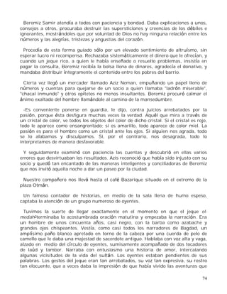 74
Beremiz Samir atendía a todos con paciencia y bondad. Daba explicaciones a unos,
consejos a otros, procuraba destruir las supersticiones y creencias de los débiles e
ignorantes, mostrándoles que por voluntad de Dios no hay ninguna relación entre los
números y las alegrías, tristezas y angustias del corazón.
Procedía de esta forma guiado sólo por un elevado sentimiento de altruísmo, sin
esperar lucro ni recompensa. Rechazaba sistemáticamente el dinero que le ofrecían, y
cuando un jeque rico, a quien le había enseñado o resuelto problemas, insistía en
pagar la consulta, Beremiz recibía la bolsa llena de dinares, agradecía el donativo, y
mandaba distribuir íntegramente el contenido entre los pobres del barrio.
Cierta vez llegó un mercader llamado Aziz Neman, empuñando un papel lleno de
números y cuentas para quejarse de un socio a quien llamaba "ladrón miserable",
"chacal inmundo" y otros epítetos no menos insultantes. Beremiz procuró calmar el
ánimo exaltado del hombre llamándole al camino de la mansedumbre.
-Es conveniente ponerse en guardia, le dijo, contra juicios arrebatados por la
pasión, porque ésta desfigura muchas veces la verdad. Aquél que mira a través de
un cristal de color, ve todos los objetos del color de dicho cristal. Si el cristal es rojo,
todo le aparece como ensangrentado; si es amarillo, todo aparece de color miel. La
pasión es para el hombre como un cristal ante los ojos. Si alguien nos agrada, todo
se lo alabamos y disculpamos. Si, por el contrario, nos desagrada, todo lo
interpretamos de manera desfavorable.
Y seguidamente examinó con paciencia las cuentas y descubrió en ellas varios
errores que desvirtuaban los resultados. Azis reconoció que había sido injusto con su
socio y quedó tan encantado de las maneras inteligentes y conciliadoras de Beremiz
que nos invitó aquella noche a dar un paseo por la ciudad.
Nuestro compañero nos llevó hasta el café Bazarique situado en el extremo de la
plaza Otmán.
Un famoso contador de historias, en medio de la sala llena de humo espeso,
captaba la atención de un grupo numeroso de oyentes.
Tuvimos la suerte de llegar exactamente en el momento en que el jeque el-
medah5terminaba la acostumbrada oración matutina y empezaba la narración. Era
un hombre de unos cincuenta años, casi negro, con la barba como azabache y
grandes ojos chispeantes. Vestía, como casi todos los narradores de Bagdad, un
amplísimo paño blanco apretado en torno de la cabeza por una cuerda de pelo de
camello que le daba una majestad de sacerdote antiguo. Hablaba con voz alta y vaga,
alzado en medio del círculo de oyentes, sumisamente acompañado de dos tocadores
de laúd y tambor. Narraba con entusiasmo una historia de amor, intercalando
algunas vicisitudes de la vida del sultán. Los oyentes estaban pendientes de sus
palabras. Los gestos del jeque eran tan arrebatados, su voz tan expresiva, su rostro
tan elocuente, que a veces daba la impresión de que había vivido las aventuras que
 