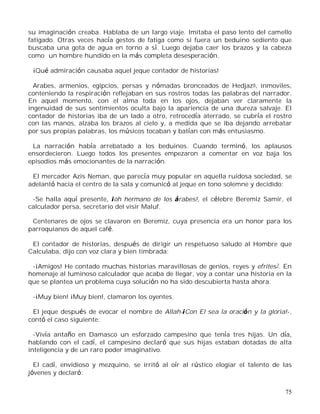 75
su imaginación creaba. Hablaba de un largo viaje. Imitaba el paso lento del camello
fatigado. Otras veces hacía gestos de fatiga como si fuera un beduino sediento que
buscaba una gota de agua en torno a sí. Luego dejaba caer los brazos y la cabeza
como un hombre hundido en la más completa desesperación.
¡Qué admiración causaba aquel jeque contador de historias!
Arabes, armenios, egipcios, persas y nómadas bronceados de Hedjaz6, inmoviles,
conteniendo la respiración reflejaban en sus rostros todas las palabras del narrador.
En aquel momento, con el alma toda en los ojos, dejaban ver claramente la
ingenuidad de sus sentimientos oculta bajo la apariencia de una dureza salvaje. El
contador de historias iba de un lado a otro, retrocedía aterrado, se cubría el rostro
con las manos, alzaba los brazos al cielo y, a medida que se iba dejando arrebatar
por sus propias palabras, los músicos tocaban y batían con más entusiasmo.
La narración había arrebatado a los beduinos. Cuando terminó, los aplausos
ensordecieron. Luego todos los presentes empezaron a comentar en voz baja los
episodios más emocionantes de la narración.
El mercader Azis Neman, que parecía muy popular en aquella ruidosa sociedad, se
adelantó hacia el centro de la sala y comunicó al jeque en tono solemne y decidido:
-Se halla aquí presente, ¡oh hermano de los árabes!, el célebre Beremiz Samir, el
calculador persa, secretario del visir Maluf.
Centenares de ojos se clavaron en Beremiz, cuya presencia era un honor para los
parroquianos de aquel café.
El contador de historias, después de dirigir un respetuoso saludo al Hombre que
Calculaba, dijo con voz clara y bien timbrada:
-¡Amigos! He contado muchas historias maravillosas de genios, reyes y efrites7. En
homenaje al luminoso calculador que acaba de llegar, voy a contar una historia en la
que se plantea un problema cuya solución no ha sido descubierta hasta ahora.
-¡Muy bien! ¡Muy bien!, clamaron los oyentes.
El jeque después de evocar el nombre de Allah-¡Con El sea la oración y la gloria!-,
contó el caso siguiente:
-Vivía antaño en Damasco un esforzado campesino que tenía tres hijas. Un día,
hablando con el cadí, el campesino declaró que sus hijas estaban dotadas de alta
inteligencia y de un raro poder imaginativo.
El cadí, envidioso y mezquino, se irritó al oír al rústico elogiar el talento de las
jóvenes y declaró:
 