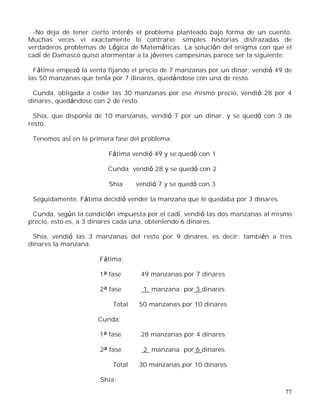77
-No deja de tener cierto interés el problema planteado bajo forma de un cuento.
Muchas veces vi exactamente lo contrario: simples historias disfrazadas de
verdaderos problemas de Lógica de Matemáticas. La solución del enigma con que el
cadí de Damasco quiso atormentar a la jóvenes campesinas parece ser la siguiente:
Fátima empezó la venta fijando el precio de 7 manzanas por un dinar; vendió 49 de
las 50 manzanas que tenía por 7 dinares, quedándose con una de resto.
Cunda, obligada a ceder las 30 manzanas por ese mismo precio, vendió 28 por 4
dinares, quedándose con 2 de resto.
Shia, que disponía de 10 manzanas, vendió 7 por un dinar, y se quedó con 3 de
resto.
Tenemos así en la primera fase del problema:
Fátima vendió 49 y se quedó con 1
Cunda vendió 28 y se quedó con 2
Shia vendió 7 y se quedó con 3
Seguidamente, Fátima decidió vender la manzana que le quedaba por 3 dinares.
Cunda, según la condición impuesta por el cadí, vendió las dos manzanas al mismo
precio, esto es, a 3 dinares cada una, obteniendo 6 dinares.
Shia, vendió las 3 manzanas del resto por 9 dinares, es decir: también a tres
dinares la manzana.
Fátima:
1ª fase 49 manzanas por 7 dinares
2ª fase 1 manzana por 3 dinares
Total 50 manzanas por 10 dinares
Cunda:
1ª fase 28 manzanas por 4 dinares
2ª fase 2 manzana por 6 dinares
Total 30 manzanas por 10 dinares
Shia:
 