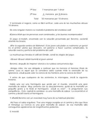 78
1ª fase 7 manzanas por 1 dinar
2ª fase 3 manzana por 9 dinares
Total 50 manzanas por 10 dinares
Y terminado el negocio, como es fácil verificar, cada una de las muchachas obtuvo
10 dinares.
De esta singular manera se resolvió el problema del envidioso cadí
¡Quiera Allah que los perversos sean condenados, y los buenos recompensados!
El jeque el-medah, encantado con la solución presentada por Beremiz, exclamó
alzando los brazos:
-¡Por la segunda sombra de Mahoma! ¡ Este joven calculador es realmente un genio!
Es el primer ulema que descubre, sin ponerse a hacer cuentas complicadas, la
solución exacta y perfecta del problema del cadí!
La multitud que llenaba el café del Otmán, coreó los elogios del jeque:
-¡Bravo! ¡Bravo! ¡Allah iluminó al joven ulema!
Beremiz, después de imponer silencio a la ruidosa concurrencia dijo:
-Amigos míos: me veo obligado a confesar que no merezco el honroso título de
ulema. Loco es aquel que se considera sabio cuando mide la extensión de su
ignorancia. ¿Qué puede valer la ciencia de los hombres ante la ciencia de Dios?
Y antes de que cualquiera de los asistentes le interrogase, inició la siguiente
historia:
Había una vez una hormiguita que yendo por el mundo, encontró una gran
montaña de azúcar. Muy contenta con su descubrimiento, quitó de la montaña un
pequeño grano y lo llevó al hormiguero. -¿Qué es esto? - le preguntaron sus
compañeras-. Esto -replicó la vanidosa- es una montaña de azúcar. La encontré en el
camino y decidí traerla al hormiguero.
Y añadió Beremiz con un vivacidad muy fuera de su habitual placidez:
-Así hace el sabio orgulloso. Trae una migaja recogida en el camino y dice que lleva
el Himalaya La Ciencia es una gran montaña de azúcar; de esa montaña sólo
conseguimos apoderarnos de insignificantes pedacitos.
E insistió:
 