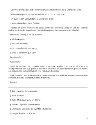 79
-La única ciencia que debe tener valor para los hombres es la Ciencia de Dios.
Un barquero yemenita que se hallaba en el corro, preguntó:
-¿ Y cuál es ¡oh Calculador!, la Ciencia de Dios?
-La ciencia de Dios es la Caridad.
Recordé en aquel momento la poesía admirable que había oído en voz de Telassim
en los jardines del jeque Iezid, cuando los pájaros fueron puestos en libertad:
Si hablara la lengua de los hombres
y de los ángeles
y no tuviera caridad,
sería como el metal que suena
o como la campana que tañe.
¡Nada sería!
¡Nada sería!
Hacia la medianoche, cuando salimos de café, varios hombres se ofrecieron a
acompañarnos con sus pesadas linternas en señal de consideración, pues la noche
era oscura, las calles tortuosas y se hallaban desiertas.
Miré hacia el cielo. Allá en o alto, destacando en medio de la inmensa caravana de
estrellas, brillaba la inconfundible Al-Schira8.
¡Iallah!9
1 Ratls. Medida de peso árabe.
2.Abas. Ibidem
3 Cate. Medida de peso en China.
4 Baraka. Significa buena suerte.
5-El-medah. Contador de cuentos e historias.
6-Hedjaz. Región de Arabia.
 