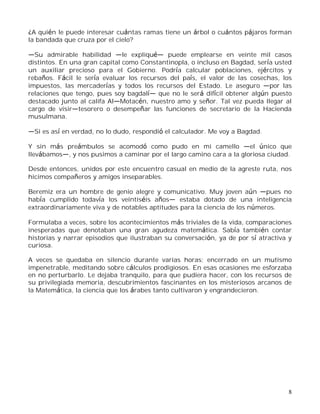 8
¿A quién le puede interesar cuántas ramas tiene un árbol o cuántos pájaros forman
la bandada que cruza por el cielo?
Su admirable habilidad le expliqu puede emplearse en veinte mil casos
distintos. En una gran capital como Constantinopla, o incluso en Bagdad, sería usted
un auxiliar precioso para el Gobierno. Podría calcular poblaciones, ejércitos y
rebaños. Fácil le sería evaluar los recursos del país, el valor de las cosechas, los
impuestos, las mercaderías y todos los recursos del Estado. Le aseguro por las
relaciones que tengo, pues soy bagdal que no le será difícil obtener algún puesto
destacado junto al califa Al Motacén, nuestro amo y señor. Tal vez pueda llegar al
cargo de visir tesorero o desempeñar las funciones de secretario de la Hacienda
musulmana.
Si es así en verdad, no lo dudo, respondió el calculador. Me voy a Bagdad.
Y sin más preámbulos se acomodó como pudo en mi camello el único que
llevábamos , y nos pusimos a caminar por el largo camino cara a la gloriosa ciudad.
Desde entonces, unidos por este encuentro casual en medio de la agreste ruta, nos
hicimos compañeros y amigos inseparables.
Beremiz era un hombre de genio alegre y comunicativo. Muy joven aún pues no
había cumplido todavía los veintiséis años estaba dotado de una inteligencia
extraordinariamente viva y de notables aptitudes para la ciencia de los números.
Formulaba a veces, sobre los acontecimientos más triviales de la vida, comparaciones
inesperadas que denotaban una gran agudeza matemática. Sabía también contar
historias y narrar episodios que ilustraban su conversación, ya de por sí atractiva y
curiosa.
A veces se quedaba en silencio durante varias horas; encerrado en un mutismo
impenetrable, meditando sobre cálculos prodigiosos. En esas ocasiones me esforzaba
en no perturbarlo. Le dejaba tranquilo, para que pudiera hacer, con los recursos de
su privilegiada memoria, descubrimientos fascinantes en los misteriosos arcanos de
la Matemática, la ciencia que los árabes tanto cultivaron y engrandecieron.
 