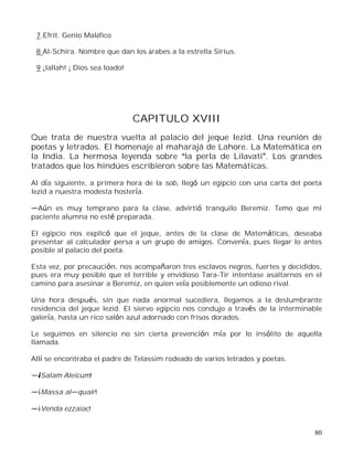 80
7.Efrit. Genio Maléfico
8 Al-Schira. Nombre que dan los árabes a la estrella Sirius.
9 ¡Iallah! ¡ Dios sea loado!
CAPITULO XVIII
Que trata de nuestra vuelta al palacio del jeque Iezid. Una reunión de
poetas y letrados. El homenaje al maharajá de Lahore. La Matemática en
la India. La hermosa leyenda sobre la perla de Lilavati . Los grandes
tratados que los hindúes escribieron sobre las Matemáticas.
Al día siguiente, a primera hora de la sob, llegó un egipcio con una carta del poeta
Iezid a nuestra modesta hostería.
Aún es muy temprano para la clase, advirtió tranquilo Beremiz. Temo que mi
paciente alumna no esté preparada.
El egipcio nos explicó que el jeque, antes de la clase de Matemáticas, deseaba
presentar al calculador persa a un grupo de amigos. Convenía, pues llegar lo antes
posible al palacio del poeta.
Esta vez, por precaución, nos acompañaron tres esclavos negros, fuertes y decididos,
pues era muy posible que el terrible y envidioso Tara-Tir intentase asaltarnos en el
camino para asesinar a Beremiz, en quien veía posiblemente un odioso rival.
Una hora después, sin que nada anormal sucediera, llegamos a la deslumbrante
residencia del jeque Iezid. El siervo egipcio nos condujo a través de la interminable
galería, hasta un rico salón azul adornado con frisos dorados.
Le seguimos en silencio no sin cierta prevención mía por lo insólito de aquella
llamada.
Allí se encontraba el padre de Telassim rodeado de varios letrados y poetas.
¡Salam Aleicum!
¡Massa al quair!
¡Venda ezzaiac!
 