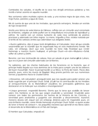 81
Cambiados los saludos, el dueño de la casa nos dirigió amistosas palabras y nos
invitó a tomar asiento en aquella reunión.
Nos sentamos sobre mullidos cojines de seda, y una esclava negra de ojos vivos, nos
trajo frutas, pasteles y agua de rosas.
Me di cuenta de que uno de los invitados, que parecía extranjero, llevaba un vestido
de lujo excepcional.
Vestía una túnica de seda blanca de Génova, ceñida con un cinturón azul constelado
de brillantes, colgaba un bello puñal con la empuñadura incrustada de lapislázuli y
zafiros. Se cubría con un vistoso turbante de seda rosa sembrado de piedras
preciosas y adornado con hilos negros. La mano, trigueña y fina, estaba realzada por
el brillo de los valiosos anillos que adornaban sus delgados dedos.
Ilustre geómetra, dijo el jeque Iezid dirigiéndose al Calculador, bien sé que estarás
sorprendido por la reunión que he organizado hoy en esta modestísima tienda. Me
cabe, sin embargo, decir que esta reunión no tiene más finalidad que rendir
homenaje a nuestro ilustre huésped, el príncipe Cluzir el din Mubarec Schá,
señor de Lahore y Delhi.
Beremiz, con leve inclinación de cabeza, hizo un saludo al gran maharajá de Lahore,
que era el joven del cinturón adornado con brillantes.
Ya sabíamos, por las charlas habituales de los forasteros en la hostería, que el
príncipe había dejado sus ricos dominios de la India para cumplir uno de los deberes
del buen musulmán; hacer la peregrinación a La Meca, la Perla del Islam. Pocos días
pasaría, pues, entre los muros de Bagdad. Muy pronto partiría con sus numerosos
siervos y ayudantes hacia la Ciudad Santa.
Deseamos, ¡oh calculador!, prosiguió Iezid, que nos ayudes para poder aclarar una
duda sugerida por el príncipe Cluzir Schá. ¿Cuál fue la contribución de los hindúes
al enriquecimiento de la Matemática? ¿Quiénes los principales geómetras que
destacaron en la India por sus estudios e investigaciones?
¡Jeque generoso!, respondió Beremiz. Siento que la tarea que acabáis de lanzar
sobre mis hombros es de las que exigen erudición y serenidad. Erudición para
conocer con todos los pormenores los hechos de la Historia de las Ciencias, y
serenidad para analizarlos y juzgarlos con elevación y discernimiento. Vuestros
menores deseos ¡oh Jeque! son sin embargo, órdenes para mí. Expondré, pues, en
esta brillante reunión, como tímido homenaje al príncipe Cluzir Schá a quien acabo
de tener el honor de conocer , las pequeñas nociones que aprendí en los libros sobre
el desarrollo de la Matemática en el País del Ganges.
El hombre que Calculaba, empezó así:
 
