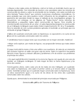 82
¡Nueve o diez siglos antes de Mahoma, vivó en la India un brahmán ilustre que se
llamaba Apastamba. Con intención de ilustrar a los sacerdotes sobre los sistemas de
construcción de altares y sobre la orientación de los templos, este sabio escribió una
obra llamada Suba Sutra que contiene numerosas enseñanzas matemáticas. Es
poco probable que esta obra pudiera recibir influencia de los pitagóricos, pues la
geometría del sacerdote hindú no sigue el método de los investigadores griegos. Se
encuentran, sin embargo, en las páginas de Suba Sutra varios teoremas de
Matemáticas y pequeñas reglas sobre construcción de figuras. Para enseñar la
transformación conveniente de un altar, el sabio Apastamba propone la construcción
de un triángulo rectángulo cuyos lados miden respectivamente 39, 36 y 15 pulgadas.
Para la solución de este curioso problema aplicaba el brahmán un principio que era
atribuido al griego Pitágoras:
El área del cuadrado construido sobre la hipotenusa, es equivalente a la suma de las
áreas de los cuadrados construidos sobre los catetos.
Y volviéndose hacia el jeque Iezid, que escuchaba con la mayor atención, habló así:
Mejor sería explicar, por medio de figuras, esa proposición famosa que todos deben
conocer.
El jeque Iezid alzó la mano e hizo una señal a sus auxiliares. Al cabo de un momento
dos esclavos trajeron al salón una gran caja de arena. Sobre la superficie lisa podría
Beremiz trazar figuras y esbozar cálculos y problemas a fin de aclarar sus problemas
al príncipe de Lahore.
He aquí explicó Beremiz trazando en la arena las figuras con ayuda de una vara de
bambú, un triángulo rectángulo. El lado mayor de éste se llama hipotenusa y los
otros dos catetos.
Construyamos ahora, sobre cada uno de los lados de este triángulo, un cuadrado:
uno sobre la hipotenusa, otro sobre el primer cateto y el tercero sobre el segundo
cateto. Será fácil probar que el cuadrado mayor construido sobre la hipotenusa, tiene
un área exactamente igual a la suma de las áreas de los otros dos cuadrados
construidos sobre los catetos.
Queda pues, demostrado la veracidad del principio enunciado por Pitágoras.
Demostración gráfica del Teorema de Pitágoras
 