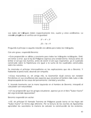 83
Los lados del triángulo miden respectivamente tres, cuatro y cinco centímetros. La
relación pitagórica se verifica con la igualdad:
52 = 42 + 32
25 = 16 + 9
Preguntó el príncipe si aquella relación era válida para todos los triángulos.
Con aire grave, respondió Beremiz:
Esta proposición es válida y constante para todos los triángulos rectángulos. Diré,
sin temor a errar, que la ley de Pitágoras expresa una verdad eterna. Incluso antes de
brillar el sol que nos ilumina, antes de existir el aire que respiramos, ya el cuadrado
construido sobre la hipotenusa era igual a la suma de los cuadrados construidos
sobre los catetos.
Se mostraba el príncipe interesadísimo en las explicaciones que oía a Beremiz. Y
hablando al poeta Iezid, observó con simpatía:
¡Cosa maravillosa es, oh amigo mío, la Geometría! ¡Qué ciencia tan notable!
Percibimos en sus enseñanzas dos aspectos que encantan al hombre más rudo o más
despreocupado de las cosas del pensamiento: claridad y sencillez.
Y, tocando levemente con la mano izquierda en el hombro de Beremiz, interpeló al
calculador con naturalidad:
¿Y esa proposición que los griegos estudiaron, aparece ya en el libro Suba Sutra
del viejo brahmán Apastamba?
Beremiz respondió sin vacilar.
¡Sí, oh príncipe! El llamado Teorema de Pitágoras puede leerse en las hojas del
Suba Sutra en forma algo diferente. Por la lectura de los escritos de Apastamba
aprendían los sacerdotes la manera de calcular la construcción de los oratorios,
 