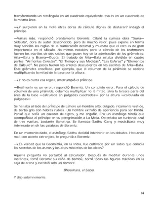 84
transformando un rectángulo en un cuadrado equivalente, eso es en un cuadrado de
la misma área.
¿Y surgieron en la India otras obras de cálculo dignas de destacar? indagó el
príncipe.
Varias más, respondió prontamente Beremiz. Citaré la curiosa obra Suna
Sidauta , obra de autor desconocido; pero de mucho valor, pues expone en forma
muy sencilla las reglas de la numeración decimal y muestra que el cero es de gran
importancia en el cálculo. No menos notables para la ciencia de los brahmanes
fueron los escritos de dos sabios que gozan hoy de la admiración de los geómetras:
Aria Bata y Brama Gupta. El tratado de Aria Bata estaba dividido en cuatro
partes: Armonías Celestes , El Tiempo y sus Medidas , Las Esferas y Elementos
de Cálculo . No pocos fueron los errores descubiertos en los escritos de Aria Bata.
Este geómetra enseñaba, por ejemplo, que el volumen de la pirámide se obtiene
multiplicando la mitad de la base por la altura.
¿Y no es cierta esa regla?, interrumpió el príncipe.
Realmente es un error, respondió Beremiz. Un completo error. Para el cálculo de
volumen de una pirámide, debemos multiplicar no la mitad, sino la tercera parte del
área de la base calculada en pulgadas cuadradas por la altura calculada en
pulgadas
Se hallaba al lado del príncipe de Lahore un hombre alto, delgado, ricamente vestido,
de barba gris con hebras rubias. Un hombre extraño de apariencia para ser hindú.
Pensé que sería un cazador de tigres, y me engañé. Era un astrólogo hindú que
acompañaba al príncipe en su peregrinación a La Meca. Ostentaba un turbante azul
de tres vueltas, bastante llamativo. Se llamaba Sadhu Gang y mostrábase muy
interesado en oír las palabras de Beremiz.
En un momento dado, el astrólogo Sadhu decidió intervenir en los debates. Hablando
mal, con acento extranjero, le preguntó a Beremiz:
¿Es verdad que la Geometría, en la India, fue cultivada por un sabio que conocía
los secretos de los astros y los altos misterios de los cielos?
Aquella pregunta no perturbó al calculador. Después de meditar durante unos
instantes, tomó Beremiz su caña de bambú, borró todas las figuras trazadas en la
caja de arena y escribió solo un nombre:
Bhaskhara, el Sabio.
Y dijo solemnemente:
 