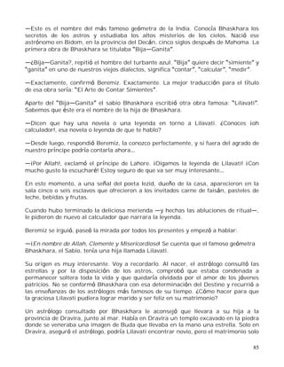 85
Este es el nombre del más famoso geómetra de la India. Conocía Bhaskhara los
secretos de los astros y estudiaba los altos misterios de los cielos. Nació ese
astrónomo en Bidom, en la provincia del Decán, cinco siglos después de Mahoma. La
primera obra de Bhaskhara se titulaba Bija Ganita .
¿Bija Ganita?, repitió el hombre del turbante azul. Bija quiere decir simiente y
ganita en uno de nuestros viejos dialectos, significa contar , calcular , medir .
Exactamente, confirmó Beremiz. Exactamente. La mejor traducción para el título
de esa obra sería: El Arte de Contar Simientes .
Aparte del Bija Ganita el sabio Bhaskhara escribió otra obra famosa: Lilavati .
Sabemos que éste era el nombre de la hija de Bhaskhara.
Dicen que hay una novela o una leyenda en torno a Lilavati. ¿Conoces ¡oh
calculador!, esa novela o leyenda de que te hablo?
Desde luego, respondió Beremiz, la conozco perfectamente, y si fuera del agrado de
nuestro príncipe podría contarla ahora
¡Por Allah!, exclamó el príncipe de Lahore. ¡Oigamos la leyenda de Lilavati! ¡Con
mucho gusto la escucharé! Estoy seguro de que va ser muy interesante
En este momento, a una señal del poeta Iezid, dueño de la casa, aparecieron en la
sala cinco o seis esclavos que ofrecieron a los invitados carne de faisán, pasteles de
leche, bebidas y frutas.
Cuando hubo terminado la deliciosa merienda y hechas las abluciones de ritual ,
le pidieron de nuevo al calculador que narrara la leyenda.
Beremiz se irguió, paseó la mirada por todos los presentes y empezó a hablar:
¡En nombre de Allah, Clemente y Misericordioso! Se cuenta que el famoso geómetra
Bhaskhara, el Sabio, tenía una hija llamada Lilavati.
Su origen es muy interesante. Voy a recordarlo. Al nacer, el astrólogo consultó las
estrellas y por la disposición de los astros, comprobó que estaba condenada a
permanecer soltera toda la vida y que quedaría olvidada por el amor de los jóvenes
patricios. No se conformó Bhaskhara con esa determinación del Destino y recurrió a
las enseñanzas de los astrólogos más famosos de su tiempo. ¿Cómo hacer para que
la graciosa Lilavati pudiera lograr marido y ser feliz en su matrimonio?
Un astrólogo consultado por Bhaskhara le aconsejó que llevara a su hija a la
provincia de Dravira, junto al mar. Había en Dravira un templo excavado en la piedra
donde se veneraba una imagen de Buda que llevaba en la mano una estrella. Solo en
Dravira, aseguró el astrólogo, podría Lilavati encontrar novio, pero el matrimonio solo
 