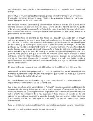 86
sería feliz si la ceremonia del enlace quedaba marcada en cierto día en el cilindro del
tiempo.
Lilavati fue al fin, con agradable sorpresa, pedida en matrimonio por un joven rico,
trabajador, honesto y de buena casta. Fijado el día y marcada la hora, se reunieron
los amigos para asistir a la ceremonia.
Los hindúes medían, calculaban y determinaban las horas del día con auxilio de un
cilindro colocado en un vaso lleno de agua. Dicho cilindro, abierto solo en su parte
más alta, presentaba un pequeño orificio de la base, invadía lentamente el cilindro,
éste se hundía en el vaso hasta que llegaba a desaparecer por completo, a una hora
previamente determinada.
Colocó Bhaskhara el cilindro de las horas en posición adecuada con el mayor
cuidado y esperó hasta que el agua llegara al nivel marcado. La novia, llevada por su
incontenible curiosidad, verdaderamente femenina, quiso observar la subida del agua
en el cilindro y se acercó para comprobar la determinación del tiempo. Una de las
perlas de su vestido se desprendió y cayó en el interior del vaso. Por una fatalidad, la
perla, llevada por el agua, obstruyó el pequeño orificio del cilindro impidiendo que
entrara en él el agua del vaso. El novio y los invitados esperaban con paciencia, pero
pasó la hora propicia sin que el cilindro la indicara como había previsto el sabio
astrólogo. El novio y los invitados se retiraron para que, después de consultados los
astros, se fijara otro día para la ceremonia. El joven brahmán que había pedido a
Lilavati en matrimonio desapareció semanas después y la hija de Bhaskhara quedó
soltera para siempre.
El sabio geómetra reconoció que es inútil luchar contra el Destino, y dijo a su hija:
Escribiré un libro que perpetuará tu nombre y perdurarás en el recuerdo de los
hombres durante un tiempo mucho más largo del que vivirían los hijos que pudieron
haber nacido de tu malograda unión.
La obra de Bhaskhara se hizo célebre y el nombre de Lilavati, la novia malograda,
sigue inmortal en la historia de las Matemáticas.
Por lo que se refiere a las Matemáticas el Lilavati es una exposición metódica de la
numeración decimal y de las operaciones aritméticas entre números enteros. Estudia
minuciosamente las cuatro operaciones, el problema de la elevación al cuadrado y al
cubo, enseña la extracción de la raíz cuadrada y llega incluso al estudio de la raíz
cúbica de un número cualquiera. Aborda después las operaciones sobre números
fraccionarios, con la conocida regla de la reducción de las fracciones a un común
denominador.
Para los problemas, adoptaba Bhaskhara enunciados graciosos e incluso románticos:
He aquí uno de los problemas del libro de Bhaskhara:
 