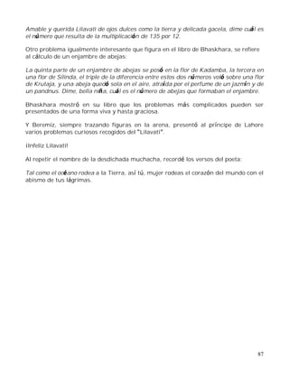 87
Amable y querida Lilavati de ojos dulces como la tierra y delicada gacela, dime cuál es
el número que resulta de la multiplicación de 135 por 12.
Otro problema igualmente interesante que figura en el libro de Bhaskhara, se refiere
al cálculo de un enjambre de abejas:
La quinta parte de un enjambre de abejas se posó en la flor de Kadamba, la tercera en
una flor de Silinda, el triple de la diferencia entre estos dos números voló sobre una flor
de Krutaja, y una abeja quedó sola en el aire, atraída por el perfume de un jazmín y de
un pandnus. Dime, bella niña, cuál es el número de abejas que formaban el enjambre.
Bhaskhara mostró en su libro que los problemas más complicados pueden ser
presentados de una forma viva y hasta graciosa.
Y Beremiz, siempre trazando figuras en la arena, presentó al príncipe de Lahore
varios problemas curiosos recogidos del Lilavati .
¡Infeliz Lilavati!
Al repetir el nombre de la desdichada muchacha, recordé los versos del poeta:
Tal como el océano rodea a la Tierra, así tú, mujer rodeas el corazón del mundo con el
abismo de tus lágrimas.
 