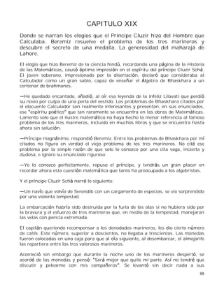 88
CAPITULO XIX
Donde se narran los elogios que el Príncipe Cluzir hizo del Hombre que
Calculaba. Beremiz resuelve el problema de los tres marineros y
descubre el secreto de una medalla. La generosidad del maharajá de
Lahore.
El elogio que hizo Beremiz de la ciencia hindú, recordando una página de la Historia
de las Matemáticas, causó óptima impresión en el espíritu del príncipe Cluzir Schá.
El joven soberano, impresionado por la disertación, declaró que consideraba al
Calculador como un gran sabio, capaz de enseñar el Álgebra de Bhaskhara a un
centenar de brahmanes.
He quedado encantado, añadió, al oír esa leyenda de la infeliz Lilavati que perdió
su novio por culpa de una perla del vestido. Los problemas de Bhaskhara citados por
el elocuente Calculador son realmente interesantes y presentan, en sus enunciados,
ese espíritu poético que tan raramente se encuentra en las obras de Matemáticas.
Lamento solo que el ilustre matemático no haya hecho la menor referencia al famoso
problema de los tres marineros, incluido en muchos libros y que se encuentra hasta
ahora sin solución.
Príncipe magnánimo, respondió Beremiz. Entre los problemas de Bhaskhara por mí
citados no figura en verdad el viejo problema de los tres marineros. No cité ese
problema por la simple razón de que solo lo conozco por una cita vaga, incierta y
dudosa, e ignoro su enunciado riguroso.
Yo lo conozco perfectamente, repuso el príncipe, y tendrás un gran placer en
recordar ahora esta cuestión matemática que tanto ha preocupado a los algebristas.
Y el príncipe Cluzir Schá narró lo siguiente:
Un navío que volvía de Serendib con un cargamento de especias, se vio sorprendido
por una violenta tempestad.
La embarcación habría sido destruida por la furia de las olas si no hubiera sido por
la bravura y el esfuerzo de tres marineros que, en medio de la tempestad, manejaron
las velas con pericia extremada.
El capitán queriendo recompensar a los denodados marineros, les dio cierto número
de catils. Este número, superior a doscientos, no llegaba a trescientos. Las monedas
fueron colocadas en una caja para que al día siguiente, al desembarcar, el almojarife
las repartiera entre los tres valerosos marineros.
Aconteció sin embargo que durante la noche uno de los marineros despertó, se
acordó de las monedas y pensó: Será mejor que quite mi parte. Así no tendré que
discutir y pelearme con mis compañeros . Se levantó sin decir nada a sus
 