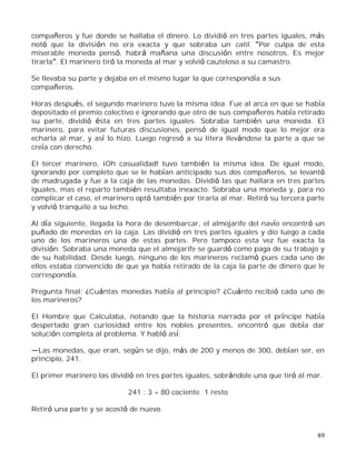 89
compañeros y fue donde se hallaba el dinero. Lo dividió en tres partes iguales, más
notó que la división no era exacta y que sobraba un catil. Por culpa de esta
miserable moneda pensó, habrá mañana una discusión entre nosotros. Es mejor
tirarla . El marinero tiró la moneda al mar y volvió cauteloso a su camastro.
Se llevaba su parte y dejaba en el mismo lugar la que correspondía a sus
compañeros.
Horas después, el segundo marinero tuvo la misma idea. Fue al arca en que se había
depositado el premio colectivo e ignorando que otro de sus compañeros había retirado
su parte, dividió ésta en tres partes iguales. Sobraba también una moneda. El
marinero, para evitar futuras discusiones, pensó de igual modo que lo mejor era
echarla al mar, y así lo hizo. Luego regresó a su litera llevándose la parte a que se
creía con derecho.
El tercer marinero, ¡Oh casualidad! tuvo también la misma idea. De igual modo,
ignorando por completo que se le habían anticipado sus dos compañeros, se levantó
de madrugada y fue a la caja de las monedas. Dividió las que hallara en tres partes
iguales, mas el reparto también resultaba inexacto. Sobraba una moneda y, para no
complicar el caso, el marinero optó también por tirarla al mar. Retiró su tercera parte
y volvió tranquilo a su lecho.
Al día siguiente, llegada la hora de desembarcar, el almojarife del navío encontró un
puñado de monedas en la caja. Las dividió en tres partes iguales y dio luego a cada
uno de los marineros una de estas partes. Pero tampoco esta vez fue exacta la
división. Sobraba una moneda que el almojarife se guardó como paga de su trabajo y
de su habilidad. Desde luego, ninguno de los marineros reclamó pues cada uno de
ellos estaba convencido de que ya había retirado de la caja la parte de dinero que le
correspondía.
Pregunta final: ¿Cuántas monedas había al principio? ¿Cuánto recibió cada uno de
los marineros?
El Hombre que Calculaba, notando que la historia narrada por el príncipe había
despertado gran curiosidad entre los nobles presentes, encontró que debía dar
solución completa al problema. Y habló así:
Las monedas, que eran, según se dijo, más de 200 y menos de 300, debían ser, en
principio, 241.
El primer marinero las dividió en tres partes iguales, sobrándole una que tiró al mar.
241 : 3 = 80 cociente 1 resto
Retiró una parte y se acostó de nuevo.
 