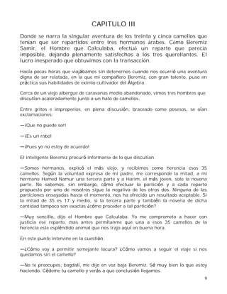 9
CAPITULO III
Donde se narra la singular aventura de los treinta y cinco camellos que
tenían que ser repartidos entre tres hermanos árabes. Cómo Beremiz
Samir, el Hombre que Calculaba, efectuó un reparto que parecía
imposible, dejando plenamente satisfechos a los tres querellantes. El
lucro inesperado que obtuvimos con la transacción.
Hacía pocas horas que viajábamos sin detenernos cuando nos ocurrió una aventura
digna de ser relatada, en la que mi compañero Beremiz, con gran talento, puso en
práctica sus habilidades de eximio cultivador del Álgebra.
Cerca de un viejo albergue de caravanas medio abandonado, vimos tres hombres que
discutían acaloradamente junto a un hato de camellos.
Entre gritos e improperios, en plena discusión, braceado como posesos, se oían
exclamaciones:
¡Que no puede ser!
¡Es un robo!
¡Pues yo no estoy de acuerdo!
El inteligente Beremiz procuró informarse de lo que discutían.
Somos hermanos, explicó el más viejo, y recibimos como herencia esos 35
camellos. Según la voluntad expresa de mi padre, me corresponde la mitad, a mi
hermano Hamed Namur una tercera parte y a Harim, el más joven, solo la novena
parte. No sabemos, sin embargo, cómo efectuar la partición y a cada reparto
propuesto por uno de nosotros sigue la negativa de los otros dos. Ninguna de las
particiones ensayadas hasta el momento, nos ha ofrecido un resultado aceptable. Si
la mitad de 35 es 17 y medio, si la tercera parte y también la novena de dicha
cantidad tampoco son exactas ¿cómo proceder a tal partición?
Muy sencillo, dijo el Hombre que Calculaba. Yo me comprometo a hacer con
justicia ese reparto, mas antes permítanme que una a esos 35 camellos de la
herencia este espléndido animal que nos trajo aquí en buena hora.
En este punto intervine en la cuestión.
¿Cómo voy a permitir semejante locura? ¿Cómo vamos a seguir el viaje si nos
quedamos sin el camello?
No te preocupes, bagdalí, me dijo en voz baja Beremiz. Sé muy bien lo que estoy
haciendo. Cédeme tu camello y verás a que conclusión llegamos.
 