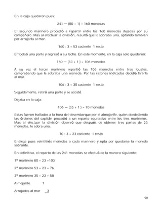 90
En la caja quedaron pues:
241 (80 + 1) = 160 monedas
El segundo marinero procedió a repartir entre las 160 monedas dejadas por su
compañero. Mas al efectuar la división, resultó que le sobraba una, optando también
por arrojarla al mar.
160 : 3 = 53 cociente 1 resto
Embolsó una parte y regresó a su lecho. En este momento, en la caja solo quedaron:
160 (53 + 1 ) = 106 monedas
A su vez el tercer marinero repartió las 106 monedas entre tres iguales,
comprobando que le sobraba una moneda. Por las razones indicadas decidió tirarla
al mar.
106 : 3 = 35 cociente 1 resto
Seguidamente, retiró una parte y se acostó.
Dejaba en la caja:
106 (35 + 1 ) = 70 monedas
Estas fueron halladas a la hora del desembarque por el almojarife, quien obedeciendo
las órdenes del capitán procedió a un reparto equitativo entre los tres marineros.
Mas al efectuar la división observó que después de obtener tres partes de 23
monedas, le sobra una.
70 : 3 = 23 cociente 1 resto
Entrega pues veintitrés monedas a cada marinero y opta por quedarse la moneda
sobrante.
En definitiva, el reparto de las 241 monedas se efectuó de la manera siguiente:
1° marinero 80 + 23 =103
2° marinero 53 + 23 = 76
3° marinero 35 + 23 = 58
Almojarife 1
Arrojadas al mar 3
 