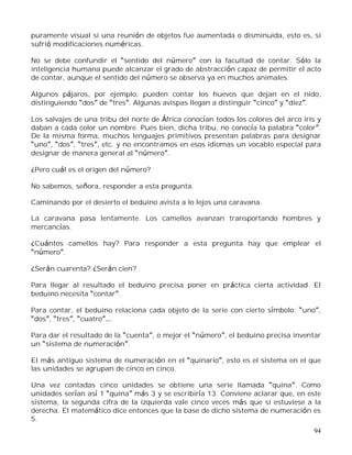 94
puramente visual si una reunión de objetos fue aumentada o disminuida, esto es, si
sufrió modificaciones numéricas.
No se debe confundir el sentido del número con la facultad de contar. Sólo la
inteligencia humana puede alcanzar el grado de abstracción capaz de permitir el acto
de contar, aunque el sentido del número se observa ya en muchos animales.
Algunos pájaros, por ejemplo, pueden contar los huevos que dejan en el nido,
distinguiendo dos de tres . Algunas avispas llegan a distinguir cinco y diez .
Los salvajes de una tribu del norte de África conocían todos los colores del arco iris y
daban a cada color un nombre. Pues bien, dicha tribu, no conocía la palabra color .
De la misma forma, muchos lenguajes primitivos presentan palabras para designar
uno , dos , tres , etc. y no encontramos en esos idiomas un vocablo especial para
designar de manera general al número .
¿Pero cuál es el origen del número?
No sabemos, señora, responder a esta pregunta.
Caminando por el desierto el beduino avista a lo lejos una caravana.
La caravana pasa lentamente. Los camellos avanzan transportando hombres y
mercancías.
¿Cuántos camellos hay? Para responder a esta pregunta hay que emplear el
número .
¿Serán cuarenta? ¿Serán cien?
Para llegar al resultado el beduino precisa poner en práctica cierta actividad. El
beduino necesita contar .
Para contar, el beduino relaciona cada objeto de la serie con cierto símbolo: uno ,
dos , tres , cuatro
Para dar el resultado de la cuenta , o mejor el número , el beduino precisa inventar
un sistema de numeración .
El más antiguo sistema de numeración en el quinario , esto es el sistema en el que
las unidades se agrupan de cinco en cinco.
Una vez contadas cinco unidades se obtiene una serie llamada quina . Como
unidades serían así 1 quina más 3 y se escribiría 13. Conviene aclarar que, en este
sistema, la segunda cifra de la izquierda vale cinco veces más que si estuviese a la
derecha. El matemático dice entonces que la base de dicho sistema de numeración es
5.
 
