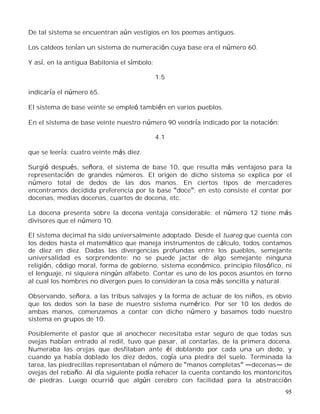 95
De tal sistema se encuentran aún vestigios en los poemas antiguos.
Los caldeos tenían un sistema de numeración cuya base era el número 60.
Y así, en la antigua Babilonia el símbolo:
1.5
indicaría el número 65.
El sistema de base veinte se empleó también en varios pueblos.
En el sistema de base veinte nuestro número 90 vendría indicado por la notación:
4.1
que se leería: cuatro veinte más diez.
Surgió después, señora, el sistema de base 10, que resulta más ventajoso para la
representación de grandes números. El origen de dicho sistema se explica por el
número total de dedos de las dos manos. En ciertos tipos de mercaderes
encontramos decidida preferencia por la base doce ; en esto consiste el contar por
docenas, medias docenas, cuartos de docena, etc.
La docena presenta sobre la decena ventaja considerable: el número 12 tiene más
divisores que el número 10.
El sistema decimal ha sido universalmente adoptado. Desde el tuareg que cuenta con
los dedos hasta el matemático que maneja instrumentos de cálculo, todos contamos
de diez en diez. Dadas las divergencias profundas entre los pueblos, semejante
universalidad es sorprendente: no se puede jactar de algo semejante ninguna
religión, código moral, forma de gobierno, sistema económico, principio filosófico, ni
el lenguaje, ni siquiera ningún alfabeto. Contar es uno de los pocos asuntos en torno
al cual los hombres no divergen pues lo consideran la cosa más sencilla y natural.
Observando, señora, a las tribus salvajes y la forma de actuar de los niños, es obvio
que los dedos son la base de nuestro sistema numérico. Por ser 10 los dedos de
ambas manos, comenzamos a contar con dicho número y basamos todo nuestro
sistema en grupos de 10.
Posiblemente el pastor que al anochecer necesitaba estar seguro de que todas sus
ovejas habían entrado al redil, tuvo que pasar, al contarlas, de la primera docena.
Numeraba las orejas que desfilaban ante él doblando por cada una un dedo, y
cuando ya había doblado los diez dedos, cogía una piedra del suelo. Terminada la
tarea, las piedrecillas representaban el número de manos completas decenas de
ovejas del rebaño. Al día siguiente podía rehacer la cuenta contando los montoncitos
de piedras. Luego ocurrió que algún cerebro con facilidad para la abstracción
 