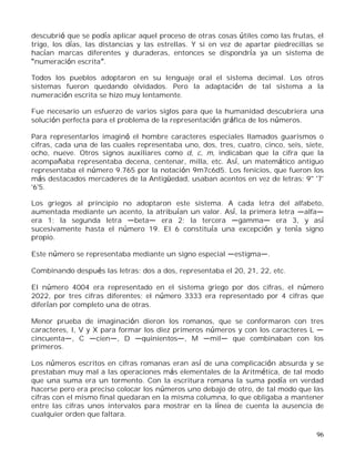 96
descubrió que se podía aplicar aquel proceso de otras cosas útiles como las frutas, el
trigo, los días, las distancias y las estrellas. Y si en vez de apartar piedrecillas se
hacían marcas diferentes y duraderas, entonces se dispondría ya un sistema de
numeración escrita .
Todos los pueblos adoptaron en su lenguaje oral el sistema decimal. Los otros
sistemas fueron quedando olvidados. Pero la adaptación de tal sistema a la
numeración escrita se hizo muy lentamente.
Fue necesario un esfuerzo de varios siglos para que la humanidad descubriera una
solución perfecta para el problema de la representación gráfica de los números.
Para representarlos imaginó el hombre caracteres especiales llamados guarismos o
cifras, cada una de las cuales representaba uno, dos, tres, cuatro, cinco, seis, siete,
ocho, nueve. Otros signos auxiliares como d, c, m, indicaban que la cifra que la
acompañaba representaba decena, centenar, milla, etc. Así, un matemático antiguo
representaba el número 9.765 por la notación 9m7c6d5. Los fenicios, que fueron los
más destacados mercaderes de la Antigüedad, usaban acentos en vez de letras: 9'' '7'
'6'5.
Los griegos al principio no adoptaron este sistema. A cada letra del alfabeto,
aumentada mediante un acento, la atribuían un valor. Así, la primera letra alfa
era 1; la segunda letra beta era 2; la tercera gamma era 3, y así
sucesivamente hasta el número 19. El 6 constituía una excepción y tenía signo
propio.
Este número se representaba mediante un signo especial estigma .
Combinando después las letras: dos a dos, representaba el 20, 21, 22, etc.
El número 4004 era representado en el sistema griego por dos cifras, el número
2022, por tres cifras diferentes; el número 3333 era representado por 4 cifras que
diferían por completo una de otras.
Menor prueba de imaginación dieron los romanos, que se conformaron con tres
caracteres, I, V y X para formar los diez primeros números y con los caracteres L
cincuenta , C cien , D quinientos , M mil que combinaban con los
primeros.
Los números escritos en cifras romanas eran así de una complicación absurda y se
prestaban muy mal a las operaciones más elementales de la Aritmética, de tal modo
que una suma era un tormento. Con la escritura romana la suma podía en verdad
hacerse pero era preciso colocar los números uno debajo de otro, de tal modo que las
cifras con el mismo final quedaran en la misma columna, lo que obligaba a mantener
entre las cifras unos intervalos para mostrar en la línea de cuenta la ausencia de
cualquier orden que faltara.
 