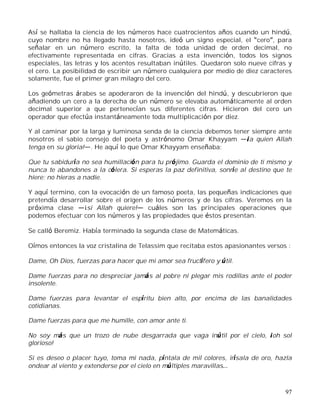 97
Así se hallaba la ciencia de los números hace cuatrocientos años cuando un hindú,
cuyo nombre no ha llegado hasta nosotros, ideó un signo especial, el cero , para
señalar en un número escrito, la falta de toda unidad de orden decimal, no
efectivamente representada en cifras. Gracias a esta invención, todos los signos
especiales, las letras y los acentos resultaban inútiles. Quedaron solo nueve cifras y
el cero. La posibilidad de escribir un número cualquiera por medio de diez caracteres
solamente, fue el primer gran milagro del cero.
Los geómetras árabes se apoderaron de la invención del hindú, y descubrieron que
añadiendo un cero a la derecha de un número se elevaba automáticamente al orden
decimal superior a que pertenecían sus diferentes cifras. Hicieron del cero un
operador que efectúa instantáneamente toda multiplicación por diez.
Y al caminar por la larga y luminosa senda de la ciencia debemos tener siempre ante
nosotros el sabio consejo del poeta y astrónomo Omar Khayyam ¡a quien Allah
tenga en su gloria! . He aquí lo que Omar Khayyam enseñaba:
Que tu sabiduría no sea humillación para tu prójimo. Guarda el dominio de ti mismo y
nunca te abandones a la cólera. Si esperas la paz definitiva, sonríe al destino que te
hiere; no hieras a nadie.
Y aquí termino, con la evocación de un famoso poeta, las pequeñas indicaciones que
pretendía desarrollar sobre el origen de los números y de las cifras. Veremos en la
próxima clase ¡si Allah quiere! cuáles son las principales operaciones que
podemos efectuar con los números y las propiedades que éstos presentan.
Se calló Beremiz. Había terminado la segunda clase de Matemáticas.
Oímos entonces la voz cristalina de Telassim que recitaba estos apasionantes versos :
Dame, Oh Dios, fuerzas para hacer que mi amor sea fructífero y útil.
Dame fuerzas para no despreciar jamás al pobre ni plegar mis rodillas ante el poder
insolente.
Dame fuerzas para levantar el espíritu bien alto, por encima de las banalidades
cotidianas.
Dame fuerzas para que me humille, con amor ante ti.
No soy más que un trozo de nube desgarrada que vaga inútil por el cielo, ¡oh sol
glorioso!
Si es deseo o placer tuyo, toma mi nada, píntala de mil colores, irísala de oro, hazla
ondear al viento y extenderse por el cielo en múltiples maravillas
 