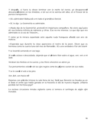 98
Y después, si fuera tu deseo terminar con la noche tal recreo, yo desapareceré
desvaneciéndome en las tinieblas, o tal vez en la sonrisa del alba, en el frescor de la
pureza transparente.
¡Es admirable! Balbuceó a mi lado el gramático Doreid.
Sí, le dije. La Geometría es admirable.
¡Nada dije de la Geometría!, protestó mi importuno compañero. No viene aquí para
oír esa historia infinita de números y cifras. Eso no me interesa. Lo que dije que era
admirable es la voz de Telassim
Y como yo lo mirara espantado ante aquella ruda franqueza añadió con aire de
malicia:
Esperaba que durante la clase apareciera el rostro de la joven. Dicen que es
hermosa como la cuarta luna del mes de Ramadán. ¡Es una verdadera Flor del Islam!
Y se levantó cantando en voz baja:
Si estás ociosa o descuidada, dejando que el cántaro flote sobre el agua, ven, ven a mi
lado.
Verdean las hierbas en la cuesta, y las flores silvestres se abren ya.
Tus pensamientos volarán de tus ojos negros como los pájaros vuelan de sus nidos.
Y se te caerá el velo a los pies.
Ven, ¡oh, ven hacia mí!
Dejamos con plácida tristeza la sala llena de luz. Noté que Beremiz no llevaba ya en
el dedo el anillo que había ganado en la hostería el día de nuestra llegada. ¿Habría
perdido tan hermosa joya?
La esclava circasiana miraba vigilante como si temiera el sortilegio de algún djin
invisible.
 