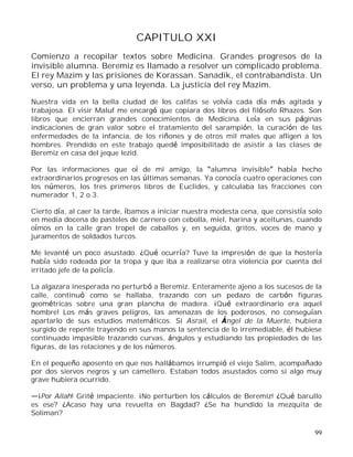 99
CAPITULO XXI
Comienzo a recopilar textos sobre Medicina. Grandes progresos de la
invisible alumna. Beremiz es llamado a resolver un complicado problema.
El rey Mazim y las prisiones de Korassan. Sanadik, el contrabandista. Un
verso, un problema y una leyenda. La justicia del rey Mazim.
Nuestra vida en la bella ciudad de los califas se volvía cada día más agitada y
trabajosa. El visir Maluf me encargó que copiara dos libros del filósofo Rhazes. Son
libros que encierran grandes conocimientos de Medicina. Leía en sus páginas
indicaciones de gran valor sobre el tratamiento del sarampión, la curación de las
enfermedades de la infancia, de los riñones y de otros mil males que afligen a los
hombres. Prendido en este trabajo quedé imposibilitado de asistir a las clases de
Beremiz en casa del jeque Iezid.
Por las informaciones que oí de mi amigo, la alumna invisible había hecho
extraordinarios progresos en las últimas semanas. Ya conocía cuatro operaciones con
los números, los tres primeros libros de Euclides, y calculaba las fracciones con
numerador 1, 2 o 3.
Cierto día, al caer la tarde, íbamos a iniciar nuestra modesta cena, que consistía solo
en media docena de pasteles de carnero con cebolla, miel, harina y aceitunas, cuando
oímos en la calle gran tropel de caballos y, en seguida, gritos, voces de mano y
juramentos de soldados turcos.
Me levanté un poco asustado. ¿Qué ocurría? Tuve la impresión de que la hostería
había sido rodeada por la tropa y que iba a realizarse otra violencia por cuenta del
irritado jefe de la policía.
La algazara inesperada no perturbó a Beremiz. Enteramente ajeno a los sucesos de la
calle, continuó como se hallaba, trazando con un pedazo de carbón figuras
geométricas sobre una gran plancha de madera. ¡Qué extraordinario era aquel
hombre! Los más graves peligros, las amenazas de los poderosos, no conseguían
apartarlo de sus estudios matemáticos. Si Asrail, el Ángel de la Muerte, hubiera
surgido de repente trayendo en sus manos la sentencia de lo irremediable, él hubiese
continuado impasible trazando curvas, ángulos y estudiando las propiedades de las
figuras, de las relaciones y de los números.
En el pequeño aposento en que nos hallábamos irrumpió el viejo Salim, acompañado
por dos siervos negros y un camellero. Estaban todos asustados como si algo muy
grave hubiera ocurrido.
¡Por Allah! Grité impaciente. ¡No perturben los cálculos de Beremiz! ¿Qué barullo
es ese? ¿Acaso hay una revuelta en Bagdad? ¿Se ha hundido la mezquita de
Soliman?
 