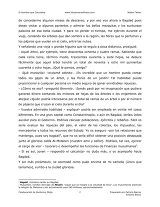 El Hombre que Calculaba www.librosmaravillosos.com Malba Tahan
Colaboración de Guillermo Mejía Preparado por Patricio Barros
Antonio Bravo
2
de concederme algunos meses de descanso, y por eso voy ahora a Bagdad pues
deseo visitar a algunos parientes y admirar las bellas mezquitas y los suntuosos
palacios de esa bella ciudad. Y para no perder el tiempo, me ejército durante el
viaje, contando los árboles que dan sombra a la región, las flores que la perfuman y
los pájaros que vuelan en el cielo, entre las nubes.
Y señalando una vieja y grande higuera que se erguía a poca distancia, prosiguió:
- Aquel árbol, por ejemplo, tiene doscientas ochenta y cuatro ramas. Sabiendo que
cada rama tiene, término medio, trescientas cuarenta y siete hojas, se deduce
fácilmente que aquel árbol tendrá un total de noventa y ocho mil quinientas
cuarenta y ocho hojas. ¿Qué le parece, amigo?
- ¡Qué maravilla! –exclamé atónito-. ¡Es increíble que un hombre pueda contar
todos los gajos de un árbol, y las flores de un jardín! Tal habilidad puede
proporcionar a cualquier persona un medio seguro de ganar envidiables riquezas.
- ¿Cómo es eso? –preguntó Beremís-, ¡Jamás pasó por mi imaginación que pudiera
ganarse dinero contando los millones de hojas de los árboles o los enjambres de
abejas! ¿Quién podría interesarse por el total de ramas de un árbol o por el número
de pájaros que cruzan el cielo durante el día?
- Vuestra admirable habilidad – expliqué- podría ser empleada en veinte mil casos
diferentes. En una gran capital como Constantinopla, o aún en Bagdad, seríais útiles
auxiliar para el Gobierno. Podríais calcular poblaciones, ejércitos y rebaños. Fácil os
sería evaluar las riquezas del país, el valor de las colectas, los impuestos, las
mercaderías y todos los recursos del Estado. Yo os aseguro –por las relaciones que
mantengo, pues soy bagdalí2
, que no os sería difícil obtener una posición destacada
junto al glorioso califa Al-Motacen (nuestro amo y señor). Podríais, tal vez, ejercer
el cargo de visir – tesorero o desempeñar las funciones de Finanzas musulmanas3
.
- Si es así, joven – respondió el calculista- no dudo más, y os acompaño hacia
Bagdad.
Y sin más preámbulo, se acomodó como pudo encima de mi camello (único que
teníamos), rumbo a la ciudad gloriosa.
2
Bagdalí, individuo nacido en Bagdad.
3
Musulmán, nombre derivado de Mouslin, “aquel que se resigna a la voluntad de Dios”. Los musulmanes practican
la religión de Mahoma y son actualmente unos 240 millones, aproximadamente.
 