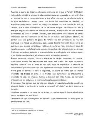 El Hombre que Calculaba www.librosmaravillosos.com Malba Tahan
Colaboración de Guillermo Mejía Preparado por Patricio Barros
Antonio Bravo
3
Tuvimos la suerte de llegar en el preciso momento en el que el “sheik” El-Medah2
,
habiendo terminado la acostumbrada oración inaugural, empezaba la narración. Era
un hombre de más o menos cincuenta y seis años, moreno, de oscurísima barba y
de ojos centellantes; usaba, como casi todos los cuentistas de Bagdad, un
amplísimo paño blanco, ceñido en torno a su cabeza con una cuerda de pelo de
camello, que le daba la majestad de un sacerdote antiguo. Hablaba en voz alta y
enérgica erguido en medio del círculo de oyentes, acompañado por dos sumisos
ejecutantes de laúd y tambor. Narraba, con entusiasmo, una historia de amor,
intercalada con las vicisitudes de la vida de un sultán. Los oyentes, atentos, no
perdían una sola palabra. El gesto del “sheik” era tan arrebatado, su voz tan
expresiva y su rostro tan elocuente, que a veces daba la impresión de que vivía las
aventuras que creaba su fantasía. Hablaba de un largo viaje; imitaba el paso del
caballo cansado, y señalaba hacia grandes horizontes más allá del desierto. A veces
fingía ser un beduino sediento procurando hallar a su alrededor una gota de agua;
otras dejaba caer la cabeza y los brazos como un hombre postrado.
Árabes, armenios, egipcios, persas y nómades de Hedjaz, inmóviles, sin respirar,
observaban atentos las expresiones del rostro del orador. En aquel momento,
dejaban traslucir, con el alma en los ojos, toda la ingenuidad y frescura de
sentimientos que ocultaban bajo una apariencia de salvaje dureza. El cuentista se
movía para la derecha y para la izquierda, se cubría el rostro con las manos
levantaba los brazos al cielo, y, a medida que aumentaba su entusiasmo y
levantaba la voz, los músicos batían y tocaban con más fuerza. La narración
entusiasmó a los beduinos; al terminar, los aplausos ensordecían.
El mercader Aziz Neman, que parecía muy popular en aquella barullenta reunión, se
adelantó hacia el centro de la rueda y comunicó al “sheik”, en tono solemne y
decidido:
- ¡Hállase presente el hermano de los árabes, el célebre Beremís Samir, el calculista
persa, secretario del visir Maluf!
Centenares de ojos convergieron en Beremís, cuya presencia era un honor para los
parroquianos del café.
2
Jefe de los narradores de cuentos (Ver: De Amicis)
 