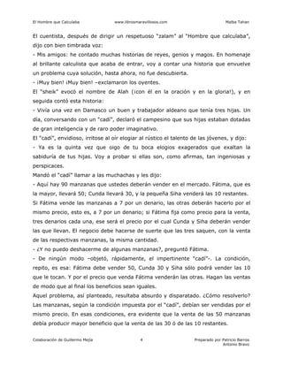 El Hombre que Calculaba www.librosmaravillosos.com Malba Tahan
Colaboración de Guillermo Mejía Preparado por Patricio Barros
Antonio Bravo
4
El cuentista, después de dirigir un respetuoso “zalam” al “Hombre que calculaba”,
dijo con bien timbrada voz:
- Mis amigos: he contado muchas historias de reyes, genios y magos. En homenaje
al brillante calculista que acaba de entrar, voy a contar una historia que envuelve
un problema cuya solución, hasta ahora, no fue descubierta.
- ¡Muy bien! ¡Muy bien! –exclamaron los oyentes.
El “sheik” evocó el nombre de Alah (¡con él en la oración y en la gloria!), y en
seguida contó esta historia:
- Vivía una vez en Damasco un buen y trabajador aldeano que tenía tres hijas. Un
día, conversando con un “cadí”, declaró el campesino que sus hijas estaban dotadas
de gran inteligencia y de raro poder imaginativo.
El “cadí”, envidioso, irritose al oír elogiar al rústico el talento de las jóvenes, y dijo:
- Ya es la quinta vez que oigo de tu boca elogios exagerados que exaltan la
sabiduría de tus hijas. Voy a probar si ellas son, como afirmas, tan ingeniosas y
perspicaces.
Mandó el “cadí” llamar a las muchachas y les dijo:
- Aquí hay 90 manzanas que ustedes deberán vender en el mercado. Fátima, que es
la mayor, llevará 50; Cunda llevará 30, y la pequeña Siha venderá las 10 restantes.
Si Fátima vende las manzanas a 7 por un denario, las otras deberán hacerlo por el
mismo precio, esto es, a 7 por un denario; si Fátima fija como precio para la venta,
tres denarios cada una, ese será el precio por el cual Cunda y Siha deberán vender
las que llevan. El negocio debe hacerse de suerte que las tres saquen, con la venta
de las respectivas manzanas, la misma cantidad.
- ¿Y no puedo deshacerme de algunas manzanas?, preguntó Fátima.
- De ningún modo –objetó, rápidamente, el impertinente “cadí”-. La condición,
repito, es esa: Fátima debe vender 50, Cunda 30 y Siha sólo podrá vender las 10
que le tocan. Y por el precio que venda Fátima venderán las otras. Hagan las ventas
de modo que al final los beneficios sean iguales.
Aquel problema, así planteado, resultaba absurdo y disparatado. ¿Cómo resolverlo?
Las manzanas, según la condición impuesta por el “cadí”, debían ser vendidas por el
mismo precio. En esas condiciones, era evidente que la venta de las 50 manzanas
debía producir mayor beneficio que la venta de las 30 ó de las 10 restantes.
 