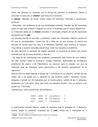 El Hombre que Calculaba www.librosmaravillosos.com Malba Tahan
Colaboración de Guillermo Mejía Preparado por Patricio Barros
Antonio Bravo
5
Como las jóvenes no atinaran con la forma de resolver el problema, fueron a
consultar el caso con un imman3
que vivía en la cercanía.
El imman, después de llenar varias hojas de números, fórmulas y ecuaciones,
concluyó:
- Pequeñas: ese problema es de una simplicidad evidente. Vendan las 90 manzanas
como el viejo cadí ordenó y llegarán sin error al resultado que él mismo determinó.
La indicación dada por el imman aclaraba el intrincado enigma de las 90 manzanas
propuesto por el cadí.
Las jóvenes fueron al mercado y vendieron todas las manzanas: Fátima vendió las
50 que le correspondían, Cunda las 30 y Siha las 10 que llevara. El precio fue
siempre el mismo para las tres, y el beneficio también. Aquí termina la historia.
Toca ahora a nuestro calculista determinar cómo fue resuelto el problema.
No bien terminó el narrador de hablar, Beremís se encaminó al centro del círculo
formado por los curiosos oyentes, y dijo así:
- No deja de ser interesante ese problema, presentado bajo forma de una historia.
He oído muchas veces lo contrario; simples historias, disfrazadas de verdaderos
problemas de Lógica o de Matemática. La solución para el enigma con que el
malicioso cadí de Damasco quiso atormentar a las jóvenes campesinas, es la
siguiente:
Fátima inició la venta fijando el precio de 7 manzanas en un denario. Vendió de ese
modo, 49, y se quedó con 1, sacando en esa primera venta 7 denarios. Cunda,
obligada a vender las 30 manzanas por el mismo precio, vendió 28 por 4 denarios,
quedando con 2 de resto. Siha, que tenía una decena, vendió 7 por un denario y se
quedó con 3 de resto.
Tenemos así, como primera faz del problema:
Fátima vendió 49 y se quedó con 1
Cunda vendió 28 y se quedó con 2
Siha vendió 7 y se quedó con 3
A continuación decidió Fátima vender la manzana que le quedaba en 3 denarios.
Cunda, según la condición impuesta por el cadí, vendió las 2 manzanas en 3
3
Imman – Hombre religioso encargado de leer el Corán en la mezquita.
 