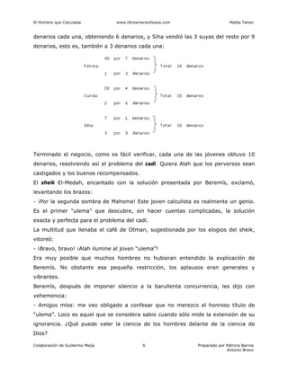El Hombre que Calculaba www.librosmaravillosos.com Malba Tahan
Colaboración de Guillermo Mejía Preparado por Patricio Barros
Antonio Bravo
6
denarios cada una, obteniendo 6 denarios, y Siha vendió las 3 suyas del resto por 9
denarios, esto es, también a 3 denarios cada una:
Terminado el negocio, como es fácil verificar, cada una de las jóvenes obtuvo 10
denarios, resolviendo así el problema del cadí. Quiera Alah que los perversos sean
castigados y los buenos recompensados.
El sheik El-Medah, encantado con la solución presentada por Beremís, exclamó,
levantando los brazos:
- ¡Por la segunda sombra de Mahoma! Este joven calculista es realmente un genio.
Es el primer “ulema” que descubre, sin hacer cuentas complicadas, la solución
exacta y perfecta para el problema del cadí.
La multitud que llenaba el café de Otman, sugestionada por los elogios del sheik,
vitoreó:
- ¡Bravo, bravo! ¡Alah ilumine al joven “ulema”!
Era muy posible que muchos hombres no hubieran entendido la explicación de
Beremís. No obstante esa pequeña restricción, los aplausos eran generales y
vibrantes.
Beremís, después de imponer silencio a la barullenta concurrencia, les dijo con
vehemencia:
- Amigos míos: me veo obligado a confesar que no merezco el honroso título de
“ulema”. Loco es aquel que se considera sabio cuando sólo mide la extensión de su
ignorancia. ¿Qué puede valer la ciencia de los hombres delante de la ciencia de
Dios?
 
