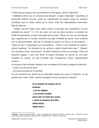 El Hombre que Calculaba www.librosmaravillosos.com Malba Tahan
Colaboración de Guillermo Mejía Preparado por Patricio Barros
Antonio Bravo
7
Y antes de que ninguno de los presentes lo interrogase, narró lo siguiente:
- Hallábase cierta vez, en presencia de Masudí4
, el gran historiador musulmán, el
alquimista Aidemir ben-Alí, quien se vanagloriaba de poseer todos los secretos
científicos que le hacían dueño de la tierra. Ante tan descabellada presunción,
Masudí observó:
- “Aidemir ben-Alí habla como habló otrora la hormiga que descubriera la gran
montaña de azúcar.” Y, a fin de curar, de una vez para siempre, la vanidad sin
límite del alquimista, el gran historiador así le contó: “Érase una vez una hormiguita
que, vagando por el mundo, encontró una gran montaña de azúcar. Muy contenta
con su descubrimiento, sacó de la montaña un grano y lo llevó a su hormiguero. –
“¿Qué es eso?”, preguntaron sus compañeras. –“Esto es una montaña de azúcar”,
replicó orgullosa. “La encontré en mi camino y resolví traerla para aquí.” –Masudí,
con maliciosa ironía, concluyó así: -El sabio orgulloso es como la hormiga. ¡Trae una
pequeña migaja, y casi cree llevar el propio Himalaya! La ciencia es una gran
montaña de azúcar; de esa montaña sólo conseguimos retirar insignificantes
trocitos.”
Un barquero de hinchadas mejillas, que se hallaba en la rueda, preguntó a Beremís:
- ¿Cuál es la ciencia de Dios?
- ¡La ciencia de Dios es la Caridad!
En ese momento me acordé de la admirable poesía que oyera a Telassim, en los
jardines del “sheik” Iezid, cuando los pájaros fueron puestos en libertad:
Si yo hablase las lenguas de los
hombres
y de los ángeles
y no tuviese caridad,
sería como el metal que suena,
o como la campana que tañe,
¡Nada sería!...
¡Nada sería!...
4
Masudí – Cuentista árabe notable: amigo y compañero de Mahoma. Escribió: “Moroudj edls - Dhanab”, obra de
larga repercusión traducida al francés como “Praderas de oro”. Murió en el año 951.
 