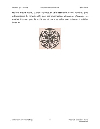 El Hombre que Calculaba www.librosmaravillosos.com Malba Tahan
Colaboración de Guillermo Mejía Preparado por Patricio Barros
Antonio Bravo
8
Hacia la media noche, cuando dejamos el café Bazarique, varios hombres, para
testimoniarnos la consideración que nos dispensaban, vinieron a ofrecernos sus
pesadas linternas, pues la noche era oscura y las calles eran tortuosas y estaban
desiertas.
 