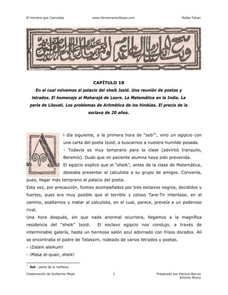 El Hombre que Calculaba www.librosmaravillosos.com Malba Tahan
Colaboración de Guillermo Mejía Preparado por Patricio Barros
Antonio Bravo
1
CAPÍTULO 18
En el cual volvemos al palacio del sheik Iezid. Una reunión de poetas y
letrados. El homenaje al Maharajá de Laore. La Matemática en la India. La
perla de Lilavati. Los problemas de Aritmética de los hindúes. El precio de la
esclava de 20 años.
l día siguiente, a la primera hora de “sob”1
, vino un egipcio con
una carta del poeta Iezid, a buscarnos a nuestra humilde posada.
- Todavía es muy temprano para la clase (advirtió tranquilo,
Beremís). Dudo que mi paciente alumna haya sido prevenida.
El egipcio explicó que el “sheik”, antes de la clase de Matemática,
deseaba presentar al calculista a su grupo de amigos. Convenía,
pues, llegar más temprano al palacio del poeta.
Esta vez, por precaución, fuimos acompañados por tres esclavos negros, decididos y
fuertes, pues era muy posible que el terrible y celoso Tara-Tir intentase, en el
camino, asaltarnos y matar al calculista, en el cual, parece, preveía a un poderoso
rival.
Una hora después, sin que nada anormal ocurriera, llegamos a la magnífica
residencia del “sheik” Iezid. El esclavo egipcio nos condujo, a través de
interminable galería, hasta un hermoso salón azul adornado con frisos dorados. Alí
se encontraba el padre de Telassim, rodeado de varios letrados y poetas.
- ¡Zalam aleikum!
- ¡Masa al-quair, sheik!
1
Sob - parte de la mañana.
 