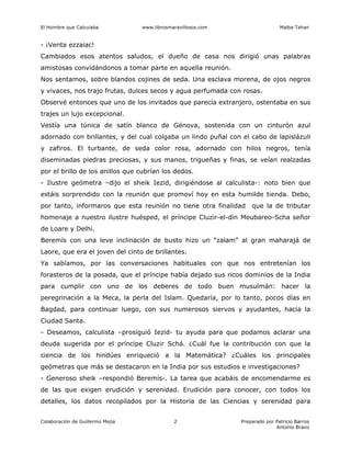 El Hombre que Calculaba www.librosmaravillosos.com Malba Tahan
Colaboración de Guillermo Mejía Preparado por Patricio Barros
Antonio Bravo
2
- ¡Venta ezzaiac!
Cambiados esos atentos saludos, el dueño de casa nos dirigió unas palabras
amistosas convidándonos a tomar parte en aquella reunión.
Nos sentamos, sobre blandos cojines de seda. Una esclava morena, de ojos negros
y vivaces, nos trajo frutas, dulces secos y agua perfumada con rosas.
Observé entonces que uno de los invitados que parecía extranjero, ostentaba en sus
trajes un lujo excepcional.
Vestía una túnica de satín blanco de Génova, sostenida con un cinturón azul
adornado con brillantes, y del cual colgaba un lindo puñal con el cabo de lapislázuli
y zafiros. El turbante, de seda color rosa, adornado con hilos negros, tenía
diseminadas piedras preciosas, y sus manos, trigueñas y finas, se veían realzadas
por el brillo de los anillos que cubrían los dedos.
- Ilustre geómetra –dijo el sheik Iezid, dirigiéndose al calculista-: noto bien que
estáis sorprendido con la reunión que promoví hoy en esta humilde tienda. Debo,
por tanto, informaros que esta reunión no tiene otra finalidad que la de tributar
homenaje a nuestro ilustre huésped, el príncipe Cluzir-el-din Meubareo-Scha señor
de Loare y Delhi.
Beremís con una leve inclinación de busto hizo un “zalam” al gran maharajá de
Laore, que era el joven del cinto de brillantes.
Ya sabíamos, por las conversaciones habituales con que nos entretenían los
forasteros de la posada, que el príncipe había dejado sus ricos dominios de la India
para cumplir con uno de los deberes de todo buen musulmán: hacer la
peregrinación a la Meca, la perla del Islam. Quedaría, por lo tanto, pocos días en
Bagdad, para continuar luego, con sus numerosos siervos y ayudantes, hacia la
Ciudad Santa.
- Deseamos, calculista –prosiguió Iezid- tu ayuda para que podamos aclarar una
deuda sugerida por el príncipe Cluzir Schá. ¿Cuál fue la contribución con que la
ciencia de los hindúes enriqueció a la Matemática? ¿Cuáles los principales
geómetras que más se destacaron en la India por sus estudios e investigaciones?
- Generoso sheik –respondió Beremís-. La tarea que acabáis de encomendarme es
de las que exigen erudición y serenidad. Erudición para conocer, con todos los
detalles, los datos recopilados por la Historia de las Ciencias y serenidad para
 