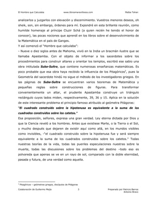 El Hombre que Calculaba www.librosmaravillosos.com Malba Tahan
Colaboración de Guillermo Mejía Preparado por Patricio Barros
Antonio Bravo
3
analizarlos y juzgarlos con elevación y discernimiento. Vuestros menores deseos, oh
sheik, son, sin embargo, órdenes para mí. Expondré en esta brillante reunión, como
humilde homenaje al príncipe Cluzir Schá (a quien recién he tenido el honor de
conocer), las pocas nociones que aprendí en los libros sobre el desenvolvimiento de
la Matemática en el país de Ganges.
Y así comenzó el “Hombre que calculaba”:
- Nueve o diez siglos antes de Mahoma, vivió en la India un bracmán ilustre que se
llamaba Apastamba. Con el objeto de informar a los sacerdotes sobre los
procedimientos para construir altares y orientar los templos, escribió ese sabio una
obra intitulada Suba-Sultra, que contiene numerosas enseñanzas matemáticas. Es
poco probable que esa obra haya recibido la influencia de los Pitagóricos2
, pues la
Geometría del sacerdote hindú no sigue el método de los investigadores griegos. En
las páginas de Suba-Sultra se encuentran varios teoremas de Matemática y
pequeñas reglas sobre construcciones de figuras. Para transformar
convenientemente un altar, el prudente Apastamba construye un triángulo
rectángulo cuyos lados miden, respectivamente, 39, 36 y 15. Aplica en la solución
de este interesante problema el principio famoso atribuido al geómetra Pitágoras:
“El cuadrado construido sobre la hipotenusa es equivalente a la suma de los
cuadrados construidos sobre los catetos.”
Esa proposición, señores, expresa una gran verdad. Ley eterna dictada por Dios y
que la Ciencia reveló a los hombres. Antes que existiese Marte, o la Tierra o el Sol,
y mucho después que dejaren de existir aquí como allá, en los mundos visibles
como invisibles, -“el cuadrado construido sobre la hipotenusa fue y será siempre
equivalente a la suma de los cuadrados construidos sobre los catetos.” Todas
nuestras teorías de la vida, todas las pueriles especulaciones nuestras sobre la
muerte, todas las discusiones sobre los problemas del destino –todo eso es
polvareda que apenas se ve en un rayo de sol, comparado con la doble eternidad,
pasada y futura, de una verdad como aquella.
2
Pitagóricos – geómetras griegos, discípulos de Pitágoras
 