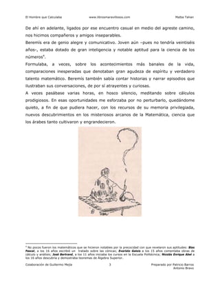 El Hombre que Calculaba www.librosmaravillosos.com Malba Tahan
Colaboración de Guillermo Mejía Preparado por Patricio Barros
Antonio Bravo
3
De ahí en adelante, ligados por ese encuentro casual en medio del agreste camino,
nos hicimos compañeros y amigos inseparables.
Beremís era de genio alegre y comunicativo. Joven aún –pues no tendría veintiséis
años-, estaba dotado de gran inteligencia y notable aptitud para la ciencia de los
números4
.
Formulaba, a veces, sobre los acontecimientos más banales de la vida,
comparaciones inesperadas que denotaban gran agudeza de espíritu y verdadero
talento matemático. Beremís también sabía contar historias y narrar episodios que
ilustraban sus conversaciones, de por sí atrayentes y curiosas.
A veces pasábase varias horas, en hosco silencio, meditando sobre cálculos
prodigiosos. En esas oportunidades me esforzaba por no perturbarlo, quedándome
quieto, a fin de que pudiera hacer, con los recursos de su memoria privilegiada,
nuevos descubrimientos en los misteriosos arcanos de la Matemática, ciencia que
los árabes tanto cultivaron y engrandecieron.
4
No pocos fueron los matemáticos que se hicieron notables por la precocidad con que revelaron sus aptitudes: Blas
Pascal, a los 16 años escribió un tratado sobre las cónicas; Evaristo Galois a los 15 años comentaba obras de
cálculo y análisis; José Bertrand, a los 11 años iniciaba los cursos en la Escuela Politécnica; Nicolás Enrique Abel a
los 16 años descubría y demostraba teoremas de Álgebra Superior.
 