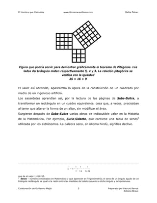 El Hombre que Calculaba www.librosmaravillosos.com Malba Tahan
Colaboración de Guillermo Mejía Preparado por Patricio Barros
Antonio Bravo
5
Figura que podría servir para demostrar gráficamente el teorema de Pitágoras. Los
lados del triángulo miden respectivamente 5, 4 y 3. La relación pitagórica se
verifica con la igualdad
25 = 16 + 9
El valor así obtenido, Apastamba lo aplica en la construcción de un cuadrado por
medio de un ingenioso artificio.
Los sacerdotes aprendían así, por la lectura de las páginas de Suba-Sultra, a
transformar un rectángulo en un cuadro equivalente, cosa que, a veces, precisaban
al tener que alterar la forma de un altar, sin modificar el área.
Surgieron después de Suba-Sultra varias obras de indiscutible valor en la Historia
de la Matemática. Por ejemplo, Suria-Sidanta, que contiene una tabla de senos4
utilizada por los astrónomos. La palabra seno, en idioma hindú, significa declive.
34
.
4
.
3
1
4
.
3
1
3
1
1
2 −
+
+
=
que da el valor 1,414215.
4
Senos – números empleados en Matemática y que aparecen en Trigonometría; el seno de un ángulo agudo de un
triángulo rectángulo es igual a la razón entre las medidas del cateto opuesto a dicho ángulo y la hipotenusa.
 