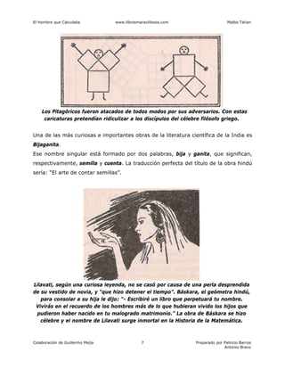 El Hombre que Calculaba www.librosmaravillosos.com Malba Tahan
Colaboración de Guillermo Mejía Preparado por Patricio Barros
Antonio Bravo
7
Los Pitagóricos fueron atacados de todos modos por sus adversarios. Con estas
caricaturas pretendían ridiculizar a los discípulos del célebre filósofo griego.
Una de las más curiosas e importantes obras de la literatura científica de la India es
Bijaganita.
Ese nombre singular está formado por dos palabras, bija y ganita, que significan,
respectivamente, semilla y cuenta. La traducción perfecta del título de la obra hindú
sería: “El arte de contar semillas”.
Lilavati, según una curiosa leyenda, no se casó por causa de una perla desprendida
de su vestido de novia, y “que hizo detener el tiempo”. Báskara, el geómetra hindú,
para consolar a su hija le dijo: “- Escribiré un libro que perpetuará tu nombre.
Vivirás en el recuerdo de los hombres más de lo que hubieran vivido los hijos que
pudieron haber nacido en tu malogrado matrimonio.” La obra de Báskara se hizo
célebre y el nombre de Lilavati surge inmortal en la Historia de la Matemática.
 