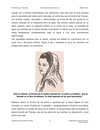 El Hombre que Calculaba www.librosmaravillosos.com Malba Tahan
Colaboración de Guillermo Mejía Preparado por Patricio Barros
Antonio Bravo
9
Lilavati con el primer pretendiente que apareciera, pero dijo que la hora propicia
para la ceremonia del enlace sería marcada, en cierto día, por el cilindro del Tiempo.
Los hindúes medían, calculaban y determinaban las horas del día con ayuda de un
cilindro colocado en un recipiente lleno de agua. Ese cilindro, abierto apenas en su
parte superior, tenía un pequeño orificio en el centro de la base. La cantidad de
agua que entraba por el orificio llenaba lentamente el cilindro que se iba hundiendo
hasta desaparecer completamente bajo el agua a una hora previamente
determinada.
Con agradable sorpresa para su padre, Lilavati fue pedida en matrimonio por un
joven rico y de buena familia. Fijado el día y señalada la hora, se reunieron los
amigos para asistir a la ceremonia.
Esta es Lilavati, la heroína de la célebre leyenda de “La perla y el tiempo”, que es
llamada en el libro de Báskara “la linda pequeña de los ojos fascinantes”.
Báskara colocó el cilindro de las horas y aguardó que el agua llegase al nivel
marcado. La novia, llevada por irresistible y verdaderamente femenina curiosidad,
quiso observar la subida del agua en el cilindro. Al aproximarse para acompañar la
determinación del Tiempo, una de las perlas de sus vestidos se desprendió y cayó
dentro del vaso.
 