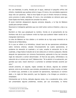 El Hombre que Calculaba www.librosmaravillosos.com Malba Tahan
Colaboración de Guillermo Mejía Preparado por Patricio Barros
Antonio Bravo
10
Por una fatalidad, la perla, llevada por el agua, obstruyó el pequeño orificio del
cilindro, impidiendo que pudiese entrar el agua. El novio y los convidados esperaron
largo rato con paciencia. Pasó la hora fijada sin que el cilindro marcara el tiempo,
como previera el sabio astrólogo. El novio y los convidados se retiraron para que
fuese fijada otra fecha, después de consultar los astros.
El joven brahmán desapareció algunas semanas después, y la hija de Báskara
quedó para siempre soltera.
Reconoció el inteligente geómetra que era inútil luchar contra el Destino y dijo a su
hija:
Escribiré un libro que perpetuará tu nombre. Vivirás en el pensamiento de los
hombres más de lo que hubieran vivido los hijos que pudieron haber nacido de tu
malogrado matrimonio.
La obra de Báskara se hizo célebre y el nombre de su hija surge inmortal en la
Historia de la Matemática.
En lo que se refiere a la Aritmética, Lilavati hace de las operaciones aritméticas
sobre números enteros; estudia minuciosamente las cuatro operaciones, el
problema de elevación al cuadrado y al cubo; enseña la extracción de la raíz
cuadrada, y llega hasta el estudio de la raíz cúbica de un número cualquiera. Aborda
después las operaciones con números fraccionarios, aplicando la hoy tan conocida
regla de reducción a común denominador. Al final de esa parte, refiriéndose a la
reducción de un número por cero8
, Báskara dice: “Ni la adición ni la sustracción, por
grandes que sean, hacen disminuir o aumentar la cantidad llamada cociente por
cero.”
Lilavati presenta, en seguida, reglas variadas de cálculo, algunas de carácter
general, como la de inversión, que consiste, procediendo en orden inverso, en hallar
un número que, sometido a una sucesión de operaciones, reproduzca un número
dado, y la regla de falsa posición, que los Egipcios y los Griegos ya conocían y
empleaban.
Interesantes por la forma, delicada algunas veces, rica y exuberante otras, como
son presentados algunos problemas, revelan, por sus enunciados, la íntima
8
La división por cero no tiene sentido.
 