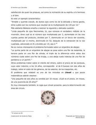 El Hombre que Calculaba www.librosmaravillosos.com Malba Tahan
Colaboración de Guillermo Mejía Preparado por Patricio Barros
Antonio Bravo
11
satisfacción de quien los propuso, así como la inclinación de su espíritu a lo hermoso
y al bien.
Es este un ejemplo característico:
“Amable y querida Lilavati, de dulces ojos como los de la delicada y tierna gacela,
dime cuáles son los números que resultan de la multiplicación de 135 por 12.”
Más adelante Báskara enseña a resolver la siguiente y delicada cuestión:
“Linda pequeña de ojos fascinantes, tú, que conoces el verdadero método de la
inversión, dime cual es el número que multiplicado por 3, aumentado en las tres
cuartas partes del producto, dividido por 7, disminuido en un tercio del cociente,
multiplicado por sí mismo, disminuido en 52, después de la extracción de la raíz
cuadrada, adicionado en 8 y dividido por 10, sea 2.”9
No es menos interesante el problema formulado sobre un enjambre de abejas:
“La quinta parte de un enjambre de abejas se posa sobre una flor de kadamba, la
tercera parte en una flor de silinda, el triple de la diferencia entre estos dos
números vuela sobre una flor de krutja, y una abeja vuela indecisa de una flor de
pandanus a un jazmín.”
Otros problemas tratan sobre el interés del dinero, sobre el precio de las esclavas,
cuyo valor máximo, a los 16 años, correspondía al de 8 bueyes con dos años de
trabajo, sobre el costo de los géneros, de los salarios, de los trasportes, etc.
El problema que relataré es uno de los incluidos en Lilavati y que pocos
matemáticos sabrán resolver:
“Una pequeña de seis años es vendida por 32 niscas. ¿Cuál es el precio, en niscas,
de una jovencita de 20 años?”
Es muy interesante también, la regla que Lilivati presenta para la determinación del
área del círculo.
9
El número es 28.
 